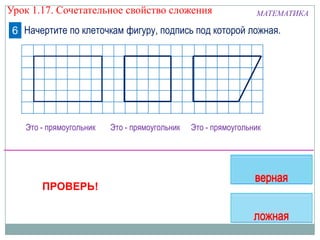 Это - прямоугольник
МАТЕМАТИКА
Начертите по клеточкам фигуру, подпись под которой ложная.6
Это - прямоугольник Это - прямоугольник
ПРОВЕРЬ!
Урок 1.17. Сочетательное свойство сложения
 