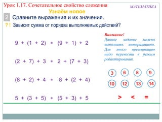 МАТЕМАТИКА
2 Сравните выражения и их значения.
? ! Зависит сумма от порядка выполняемых действий?
9 + (1 + 2) (9 + 1) + 2
(2 + 7) + 3 2 + (7 + 3)
(8 + 2) + 4 8 + (2 + 4)
5 + (3 + 5) (5 + 3) + 5
Узнаём новое
Внимание!
Данное задание можно
выполнить интерактивно.
Для этого презентацию
надо перевести в режим
редактирования.
Урок 1.17. Сочетательное свойство сложения
 