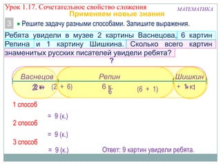 МАТЕМАТИКА
Применяем новые знания
Решите задачу разными способами. Запишите выражения.3
Ребята увидели в музее 2 картины Васнецова, 6 картин
Репина и 1 картину Шишкина. Сколько всего картин
знаменитых русских писателей увидели ребята?
?
2 к. 1 к.6 к.
Васнецов ШишкинРепин
(2 + 6) + 1
1 способ
= 9 (к.)
2 способ
(6 + 1)2 +
= 9 (к.)
3 способ
2 +
6
+ 1
= 9 (к.) Ответ: 9 картин увидели ребята.
Урок 1.17. Сочетательное свойство сложения
 