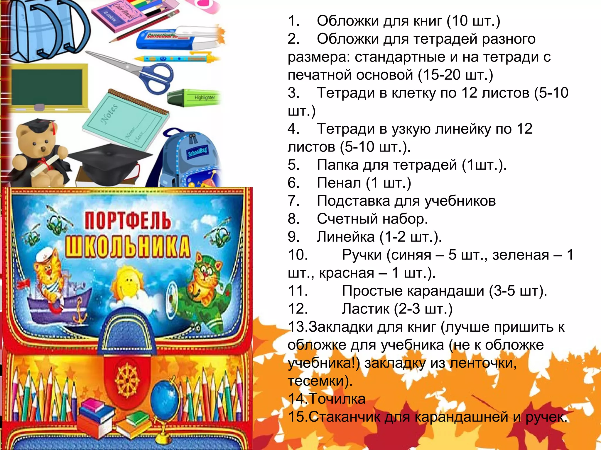 1. Обложки для книг (10 шт.)
2. Обложки для тетрадей разного
размера: стандартные и на тетради с
печатной основой (15-20 шт.)
3. Тетради в клетку по 12 листов (5-10
шт.)
4. Тетради в узкую линейку по 12
листов (5-10 шт.).
5. Папка для тетрадей (1шт.).
6. Пенал (1 шт.)
7. Подставка для учебников
8. Счетный набор.
9. Линейка (1-2 шт.).
10. Ручки (синяя – 5 шт., зеленая – 1
шт., красная – 1 шт.).
11. Простые карандаши (3-5 шт).
12. Ластик (2-3 шт.)
13.Закладки для книг (лучше пришить к
обложке для учебника (не к обложке
учебника!) закладку из ленточки,
тесемки).
14.Точилка
15.Стаканчик для карандашней и ручек.
 
