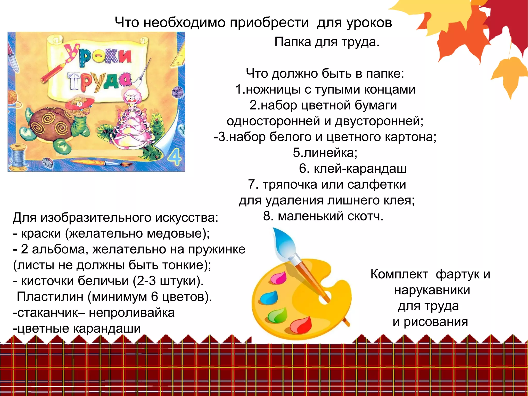 Что необходимо приобрести для уроков
Папка для труда.
Что должно быть в папке:
1.ножницы с тупыми концами
2.набор цветной бумаги
односторонней и двусторонней;
-3.набор белого и цветного картона;
5.линейка;
6. клей-карандаш
7. тряпочка или салфетки
для удаления лишнего клея;
8. маленький скотч.Для изобразительного искусства:
- краски (желательно медовые);
- 2 альбома, желательно на пружинке
(листы не должны быть тонкие);
- кисточки беличьи (2-3 штуки).
Пластилин (минимум 6 цветов).
-стаканчик– непроливайка
-цветные карандаши
Комплект фартук и
нарукавники
для труда
и рисования
 