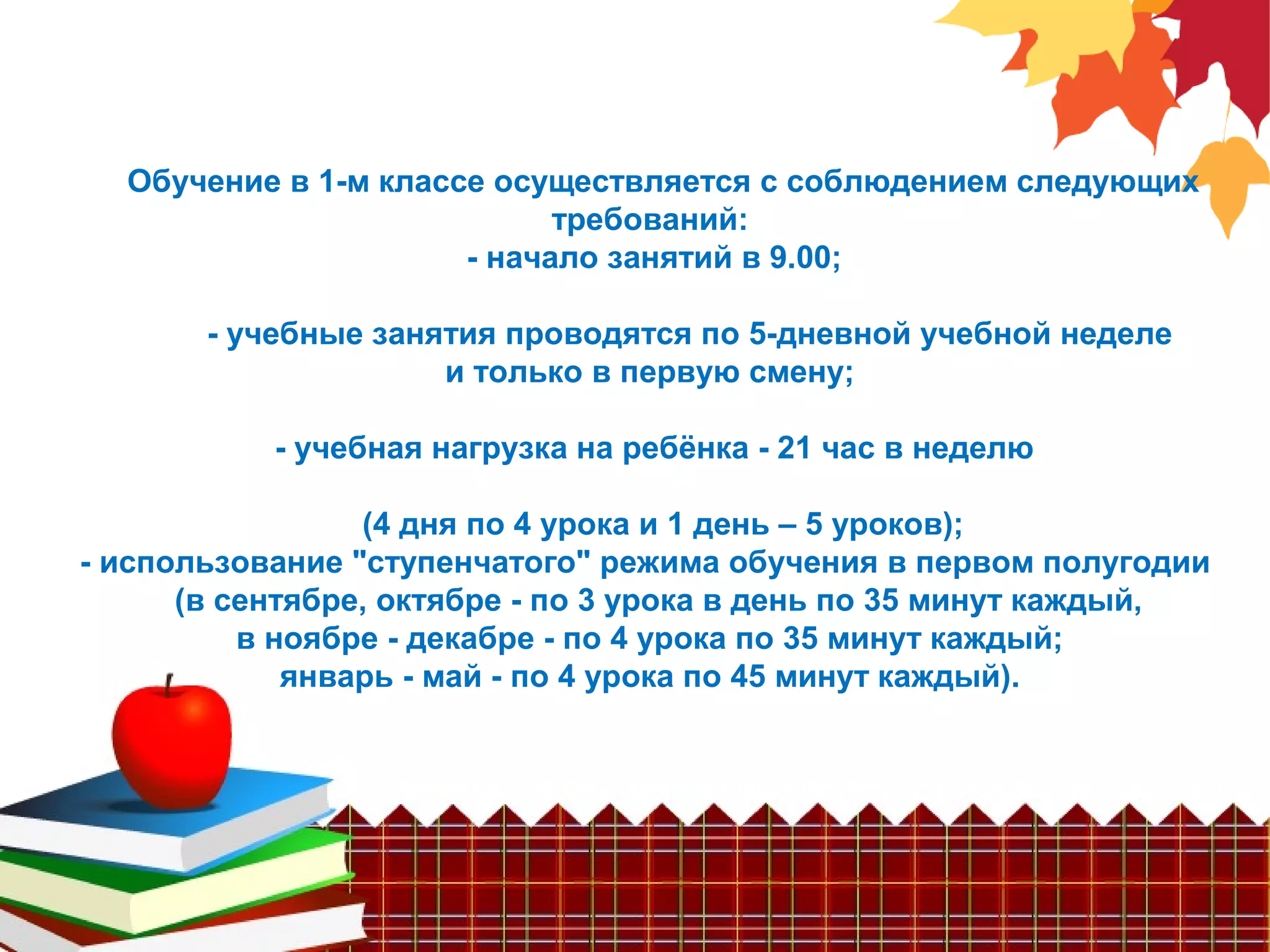 Обучение в 1-м классе осуществляется с соблюдением следующих
требований:
- начало занятий в 9.00;
- учебные занятия проводятся по 5-дневной учебной неделе
и только в первую смену;
- учебная нагрузка на ребёнка - 21 час в неделю
(4 дня по 4 урока и 1 день – 5 уроков);
- использование "ступенчатого" режима обучения в первом полугодии
(в сентябре, октябре - по 3 урока в день по 35 минут каждый,
в ноябре - декабре - по 4 урока по 35 минут каждый;
январь - май - по 4 урока по 45 минут каждый).
 