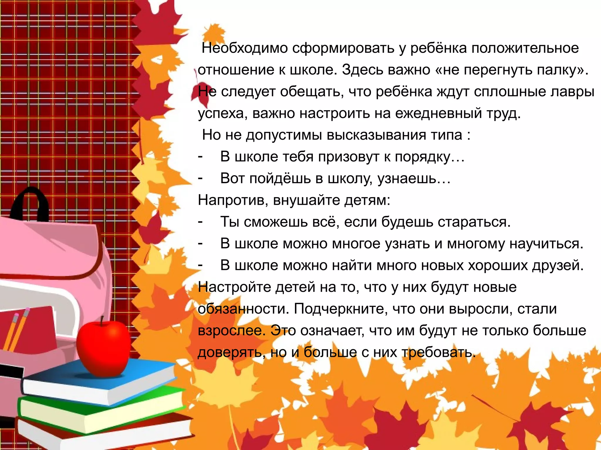 Необходимо сформировать у ребёнка положительное
отношение к школе. Здесь важно «не перегнуть палку».
Не следует обещать, что ребёнка ждут сплошные лавры
успеха, важно настроить на ежедневный труд.
Но не допустимы высказывания типа :
- В школе тебя призовут к порядку…
- Вот пойдёшь в школу, узнаешь…
Напротив, внушайте детям:
- Ты сможешь всё, если будешь стараться.
- В школе можно многое узнать и многому научиться.
- В школе можно найти много новых хороших друзей.
Настройте детей на то, что у них будут новые
обязанности. Подчеркните, что они выросли, стали
взрослее. Это означает, что им будут не только больше
доверять, но и больше с них требовать.
 