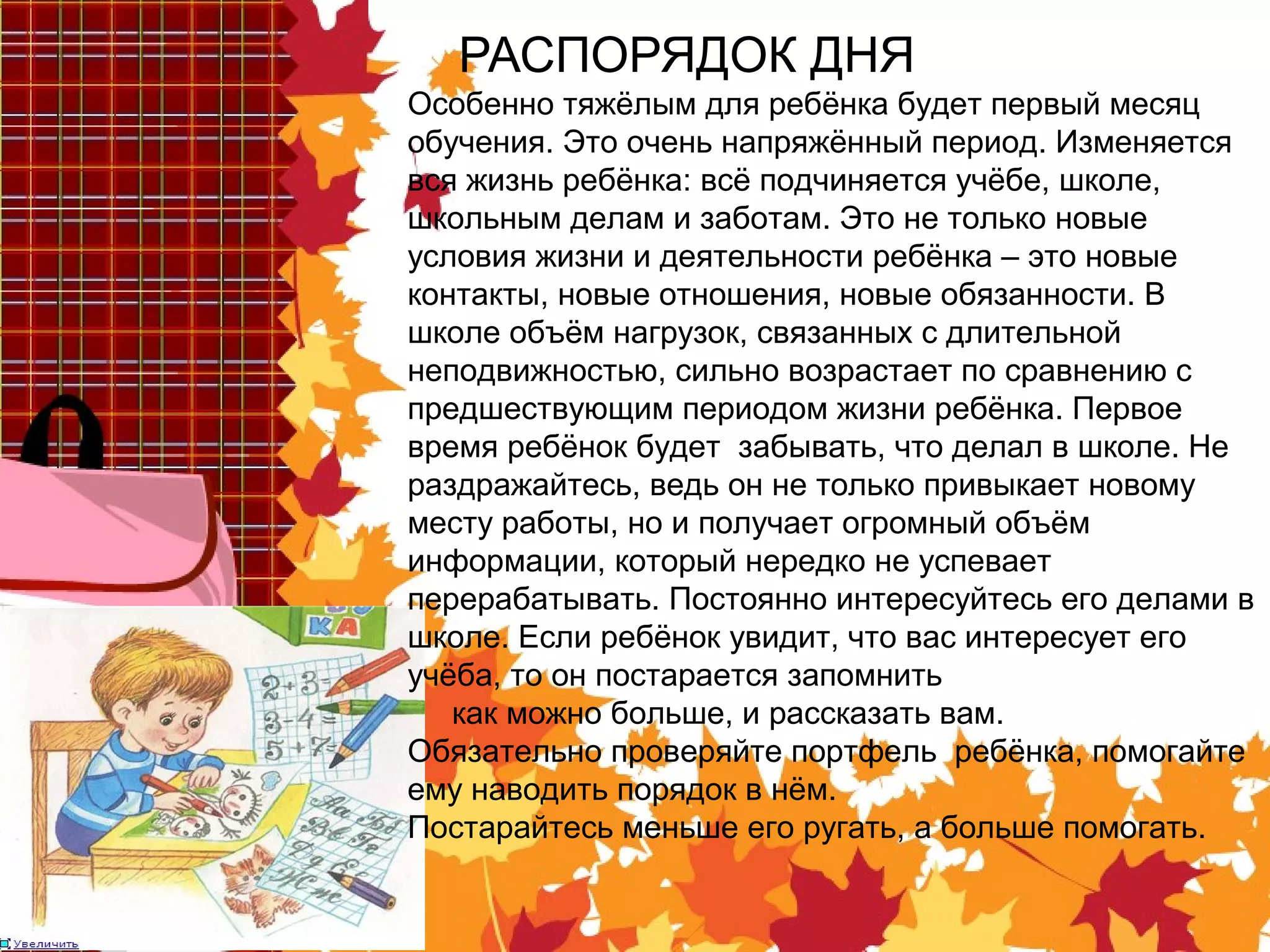 РАСПОРЯДОК ДНЯ
Особенно тяжёлым для ребёнка будет первый месяц
обучения. Это очень напряжённый период. Изменяется
вся жизнь ребёнка: всё подчиняется учёбе, школе,
школьным делам и заботам. Это не только новые
условия жизни и деятельности ребёнка – это новые
контакты, новые отношения, новые обязанности. В
школе объём нагрузок, связанных с длительной
неподвижностью, сильно возрастает по сравнению с
предшествующим периодом жизни ребёнка. Первое
время ребёнок будет забывать, что делал в школе. Не
раздражайтесь, ведь он не только привыкает новому
месту работы, но и получает огромный объём
информации, который нередко не успевает
перерабатывать. Постоянно интересуйтесь его делами в
школе. Если ребёнок увидит, что вас интересует его
учёба, то он постарается запомнить
как можно больше, и рассказать вам.
Обязательно проверяйте портфель ребёнка, помогайте
ему наводить порядок в нём.
Постарайтесь меньше его ругать, а больше помогать.
 