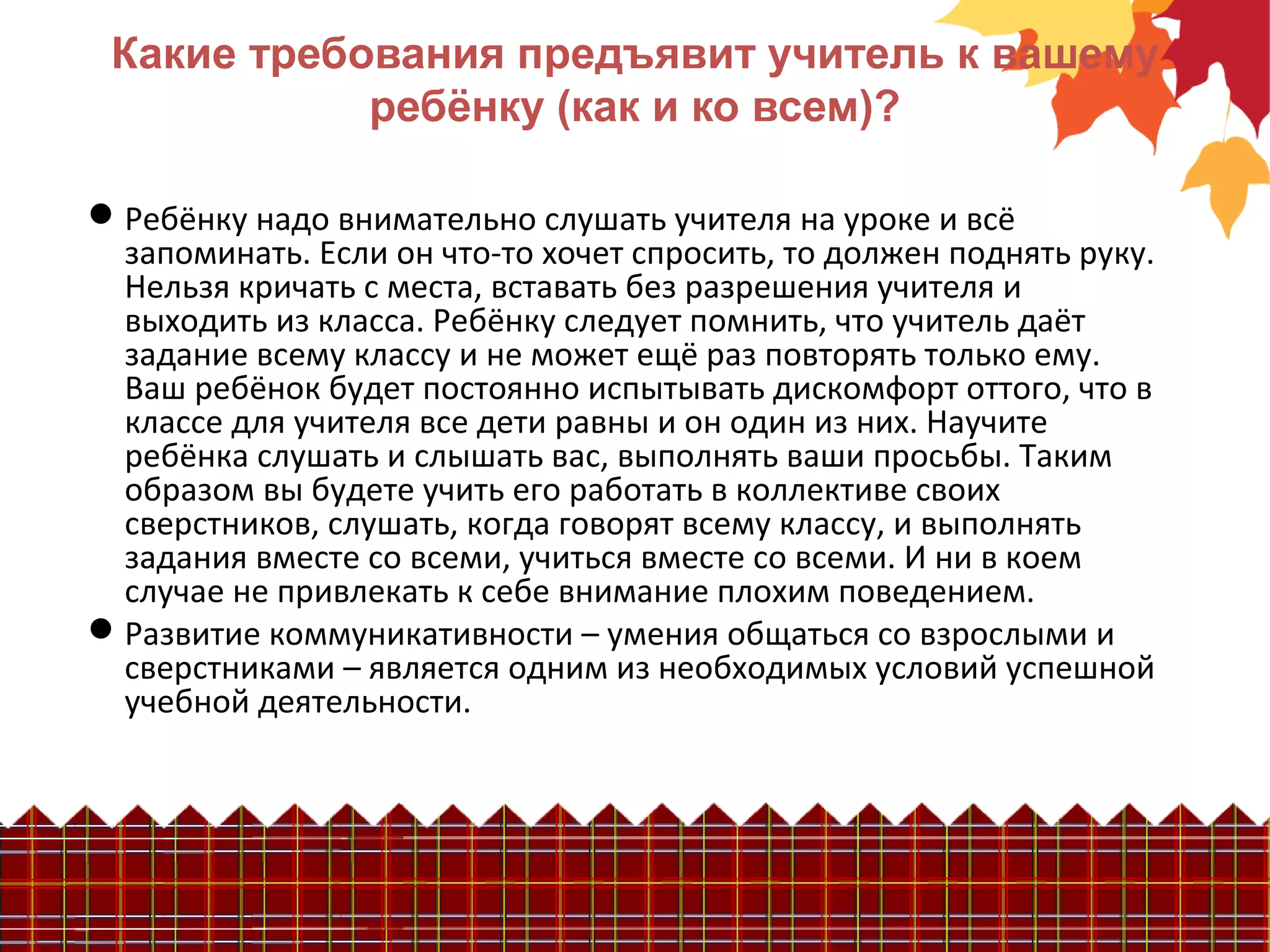 Какие требования предъявит учитель к вашему
ребёнку (как и ко всем)?
Ребёнку надо внимательно слушать учителя на уроке и всё
запоминать. Если он что-то хочет спросить, то должен поднять руку.
Нельзя кричать с места, вставать без разрешения учителя и
выходить из класса. Ребёнку следует помнить, что учитель даёт
задание всему классу и не может ещё раз повторять только ему.
Ваш ребёнок будет постоянно испытывать дискомфорт оттого, что в
классе для учителя все дети равны и он один из них. Научите
ребёнка слушать и слышать вас, выполнять ваши просьбы. Таким
образом вы будете учить его работать в коллективе своих
сверстников, слушать, когда говорят всему классу, и выполнять
задания вместе со всеми, учиться вместе со всеми. И ни в коем
случае не привлекать к себе внимание плохим поведением.
Развитие коммуникативности – умения общаться со взрослыми и
сверстниками – является одним из необходимых условий успешной
учебной деятельности.
 