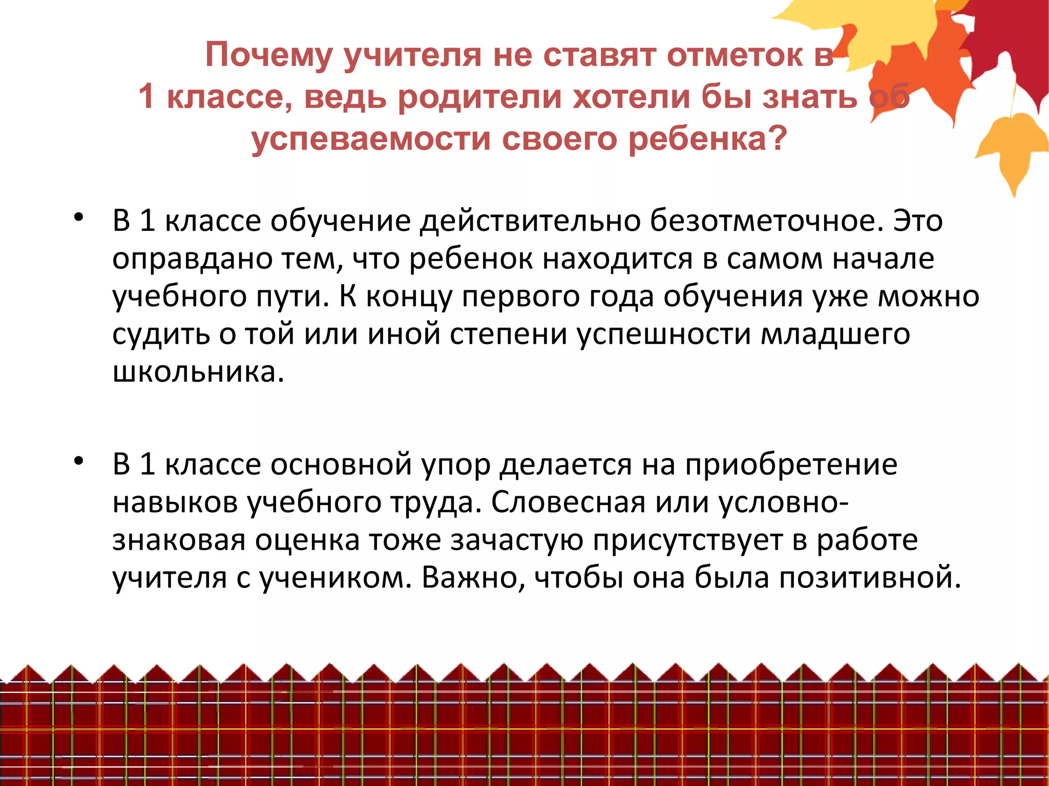 Почему учителя не ставят отметок в
1 классе, ведь родители хотели бы знать об
успеваемости своего ребенка?
• В 1 классе обучение действительно безотметочное. Это
оправдано тем, что ребенок находится в самом начале
учебного пути. К концу первого года обучения уже можно
судить о той или иной степени успешности младшего
школьника.
• В 1 классе основной упор делается на приобретение
навыков учебного труда. Словесная или условно-
знаковая оценка тоже зачастую присутствует в работе
учителя с учеником. Важно, чтобы она была позитивной.
 
