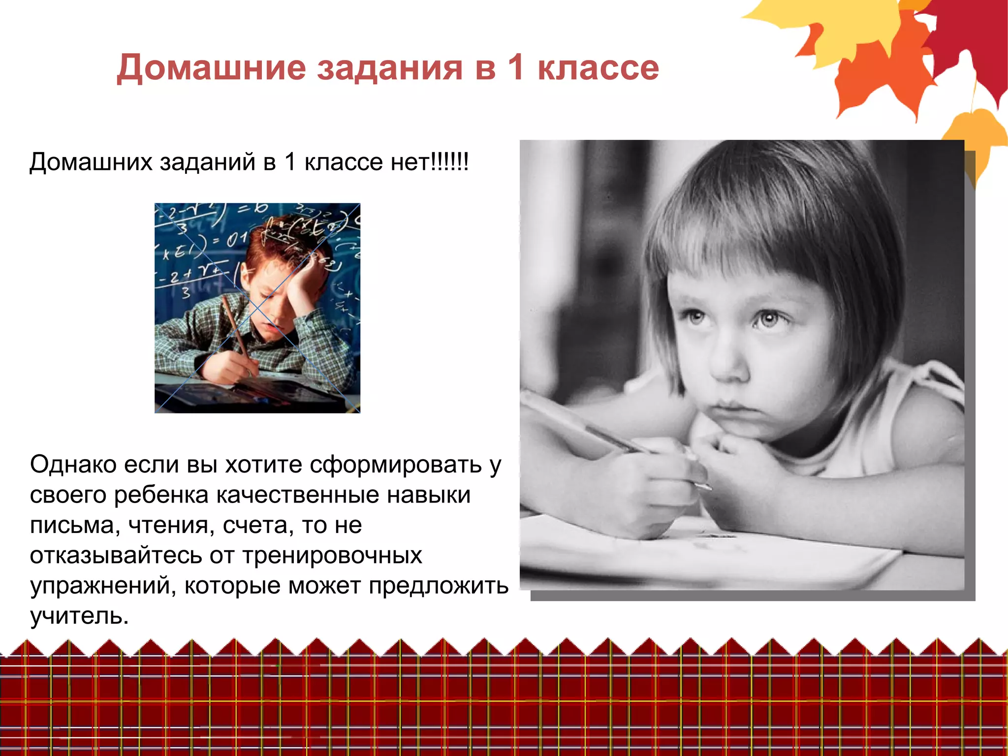 Домашние задания в 1 классе
Домашних заданий в 1 классе нет!!!!!!
Однако если вы хотите сформировать у
своего ребенка качественные навыки
письма, чтения, счета, то не
отказывайтесь от тренировочных
упражнений, которые может предложить
учитель.
 