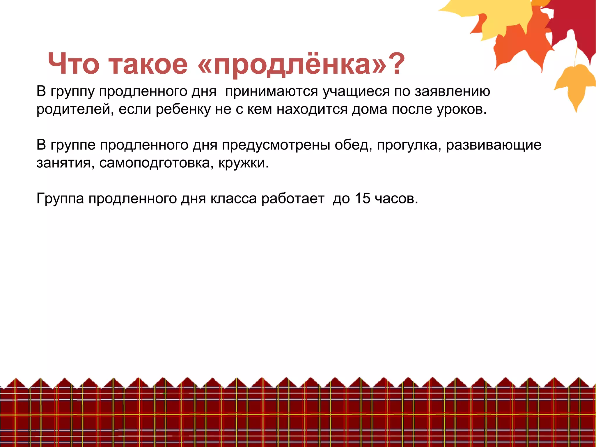 Что такое «продлёнка»?
В группу продленного дня принимаются учащиеся по заявлению
родителей, если ребенку не с кем находится дома после уроков.
В группе продленного дня предусмотрены обед, прогулка, развивающие
занятия, самоподготовка, кружки.
Группа продленного дня класса работает до 15 часов.
 