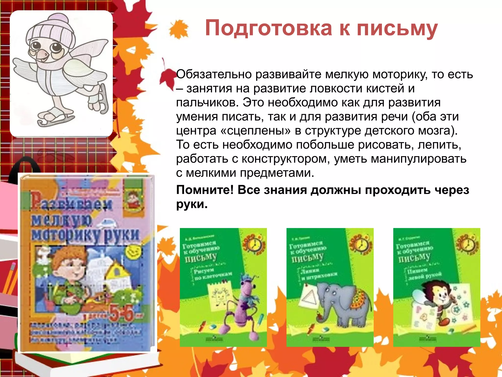 Обязательно развивайте мелкую моторику, то есть
– занятия на развитие ловкости кистей и
пальчиков. Это необходимо как для развития
умения писать, так и для развития речи (оба эти
центра «сцеплены» в структуре детского мозга).
То есть необходимо побольше рисовать, лепить,
работать с конструктором, уметь манипулировать
с мелкими предметами.
Помните! Все знания должны проходить через
руки.
Подготовка к письму
 