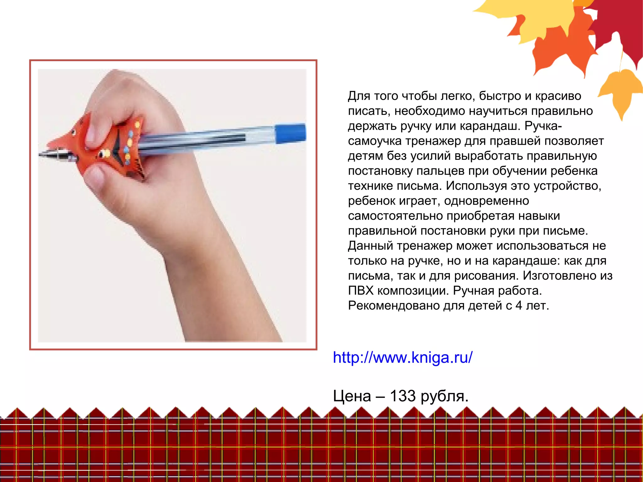 Для того чтобы легко, быстро и красиво
писать, необходимо научиться правильно
держать ручку или карандаш. Ручка-
самоучка тренажер для правшей позволяет
детям без усилий выработать правильную
постановку пальцев при обучении ребенка
технике письма. Используя это устройство,
ребенок играет, одновременно
самостоятельно приобретая навыки
правильной постановки руки при письме.
Данный тренажер может использоваться не
только на ручке, но и на карандаше: как для
письма, так и для рисования. Изготовлено из
ПВХ композиции. Ручная работа.
Рекомендовано для детей с 4 лет.
http://www.kniga.ru/
Цена – 133 рубля.
 