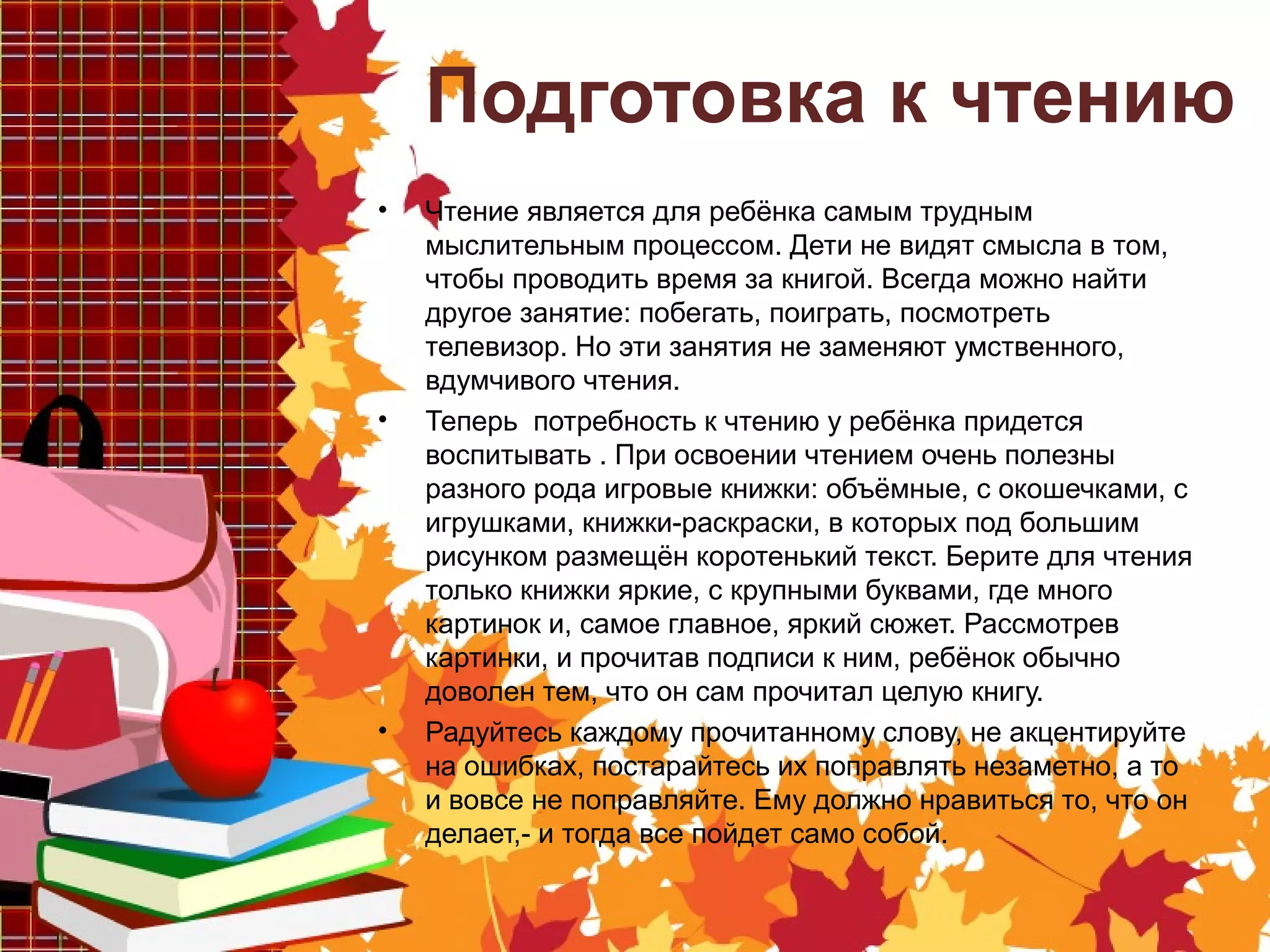 Подготовка к чтению
• Чтение является для ребёнка самым трудным
мыслительным процессом. Дети не видят смысла в том,
чтобы проводить время за книгой. Всегда можно найти
другое занятие: побегать, поиграть, посмотреть
телевизор. Но эти занятия не заменяют умственного,
вдумчивого чтения.
• Теперь потребность к чтению у ребёнка придется
воспитывать . При освоении чтением очень полезны
разного рода игровые книжки: объёмные, с окошечками, с
игрушками, книжки-раскраски, в которых под большим
рисунком размещён коротенький текст. Берите для чтения
только книжки яркие, с крупными буквами, где много
картинок и, самое главное, яркий сюжет. Рассмотрев
картинки, и прочитав подписи к ним, ребёнок обычно
доволен тем, что он сам прочитал целую книгу.
• Радуйтесь каждому прочитанному слову, не акцентируйте
на ошибках, постарайтесь их поправлять незаметно, а то
и вовсе не поправляйте. Ему должно нравиться то, что он
делает,- и тогда все пойдет само собой.
 