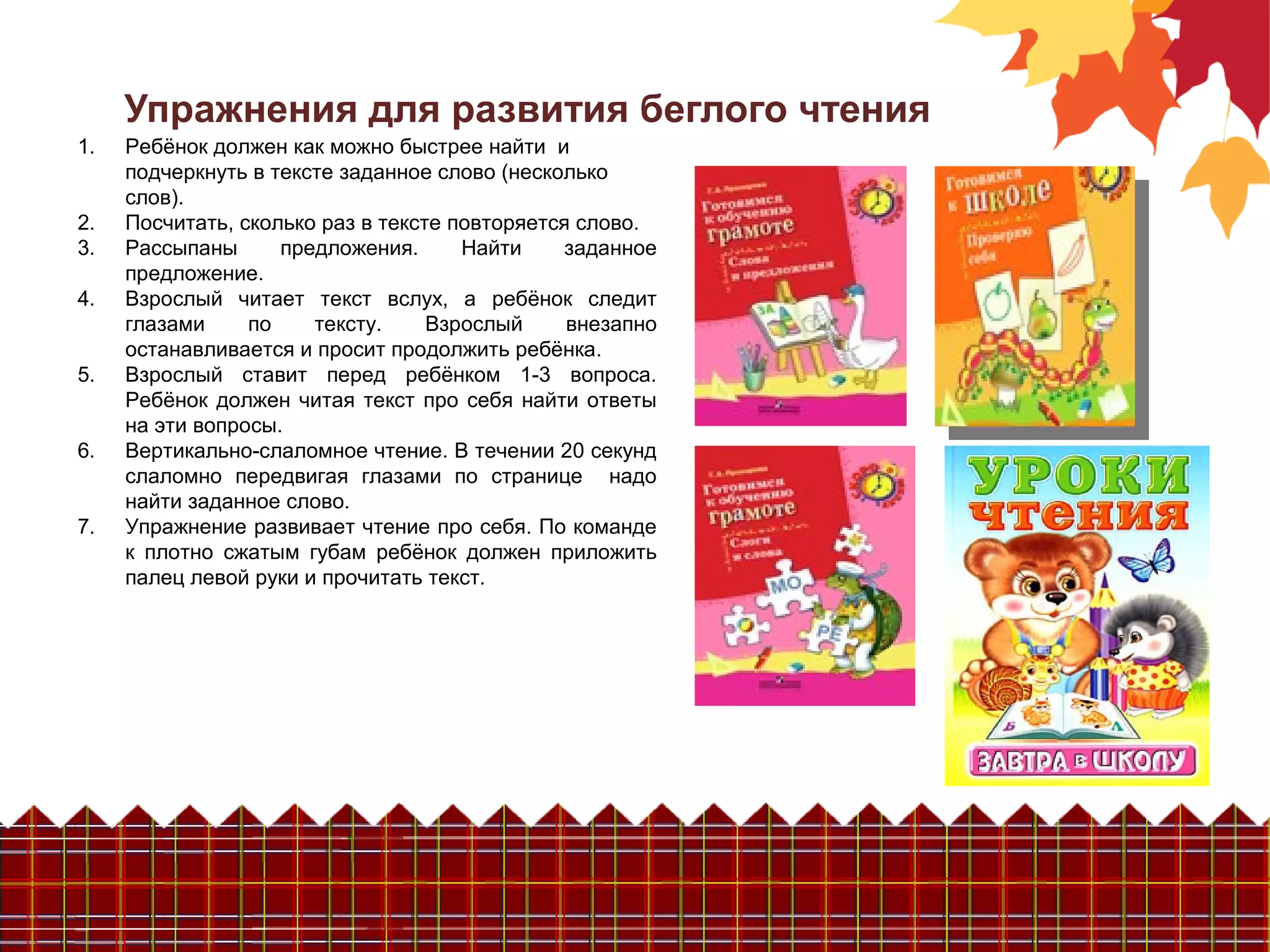 Упражнения для развития беглого чтения
1. Ребёнок должен как можно быстрее найти и
подчеркнуть в тексте заданное слово (несколько
слов).
2. Посчитать, сколько раз в тексте повторяется слово.
3. Рассыпаны предложения. Найти заданное
предложение.
4. Взрослый читает текст вслух, а ребёнок следит
глазами по тексту. Взрослый внезапно
останавливается и просит продолжить ребёнка.
5. Взрослый ставит перед ребёнком 1-3 вопроса.
Ребёнок должен читая текст про себя найти ответы
на эти вопросы.
6. Вертикально-слаломное чтение. В течении 20 секунд
слаломно передвигая глазами по странице надо
найти заданное слово.
7. Упражнение развивает чтение про себя. По команде
к плотно сжатым губам ребёнок должен приложить
палец левой руки и прочитать текст.
 