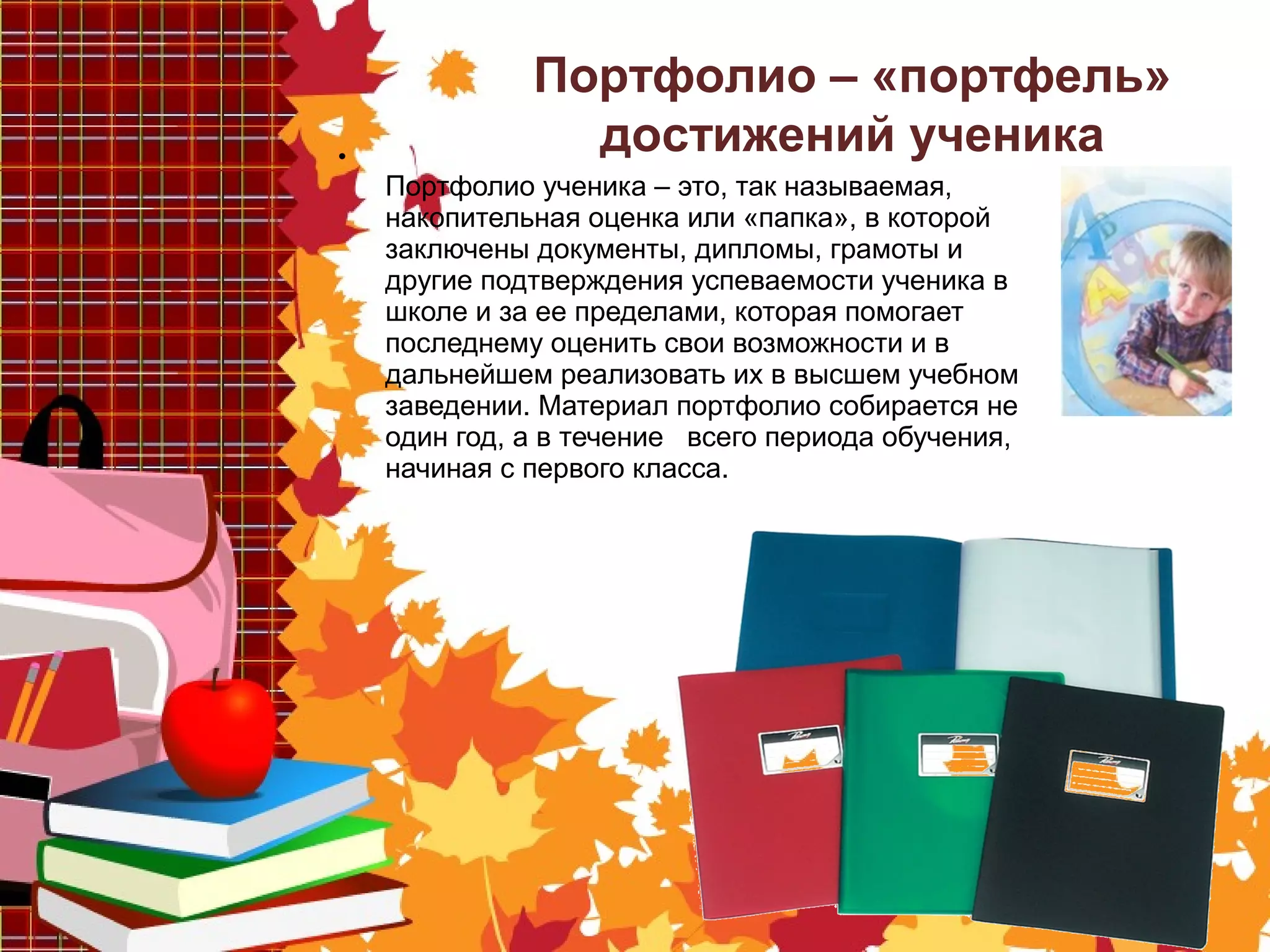 •
Портфолио ученика – это, так называемая,
накопительная оценка или «папка», в которой
заключены документы, дипломы, грамоты и
другие подтверждения успеваемости ученика в
школе и за ее пределами, которая помогает
последнему оценить свои возможности и в
дальнейшем реализовать их в высшем учебном
заведении. Материал портфолио собирается не
один год, а в течение всего периода обучения,
начиная с первого класса.
Портфолио – «портфель»
достижений ученика
 