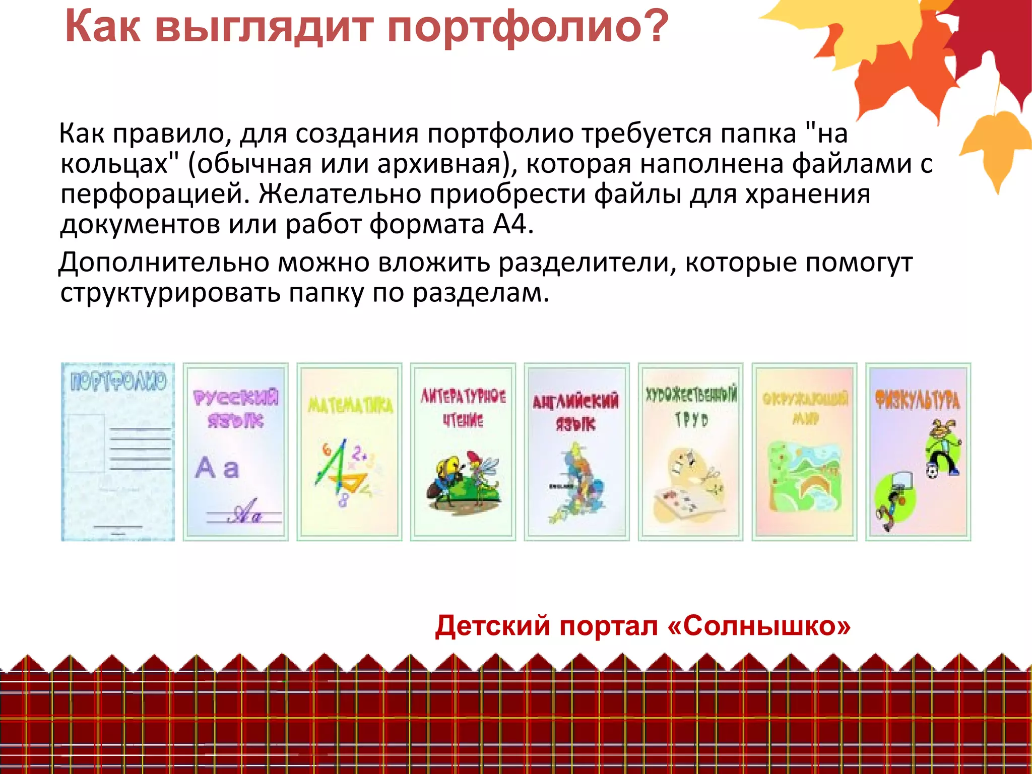 Детский портал «Солнышко»
Как выглядит портфолио?
Как правило, для создания портфолио требуется папка "на
кольцах" (обычная или архивная), которая наполнена файлами с
перфорацией. Желательно приобрести файлы для хранения
документов или работ формата А4.
Дополнительно можно вложить разделители, которые помогут
структурировать папку по разделам.
 