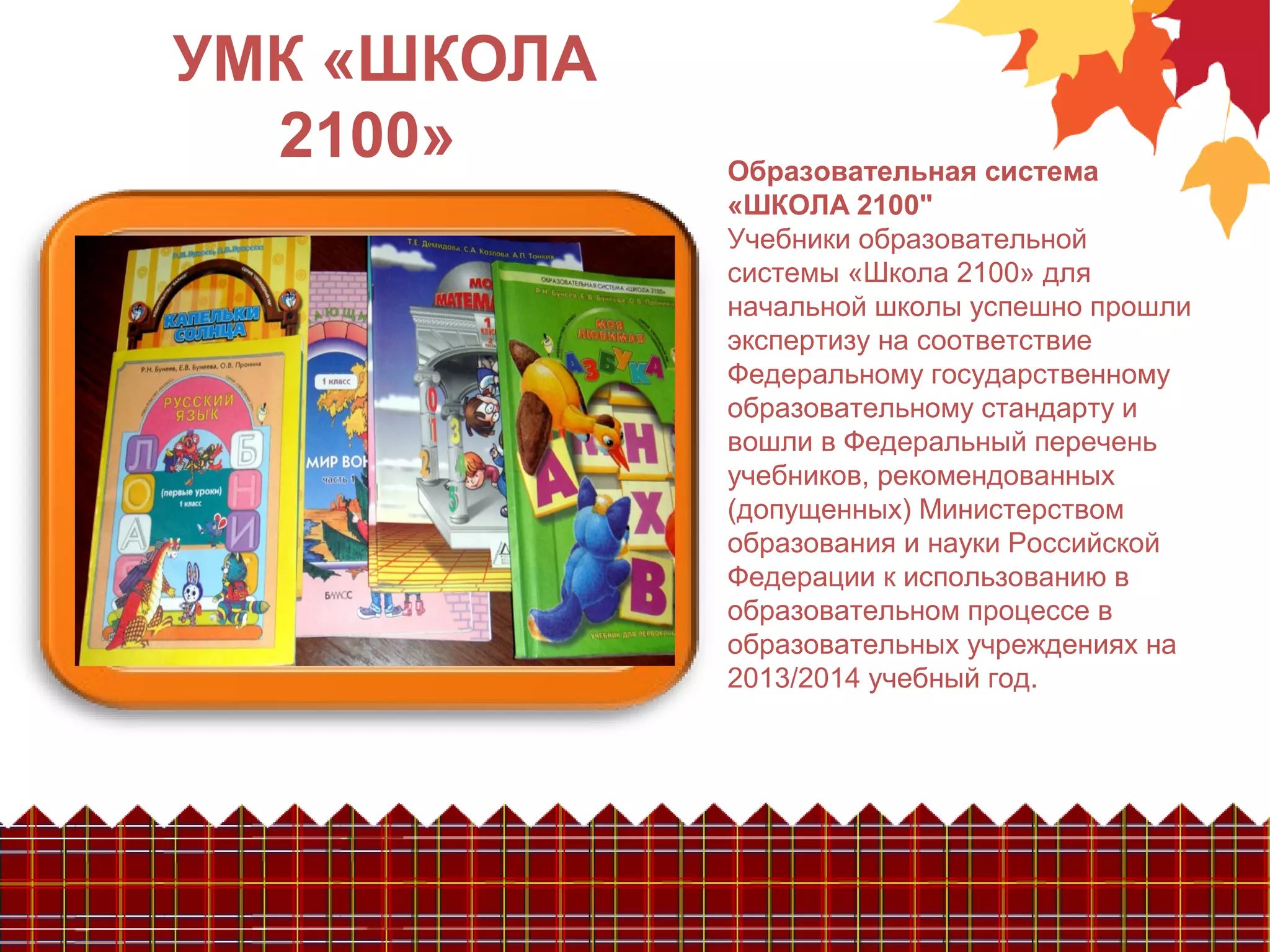 УМК «ШКОЛА
2100» Образовательная система
«ШКОЛА 2100"
Учебники образовательной
системы «Школа 2100» для
начальной школы успешно прошли
экспертизу на соответствие
Федеральному государственному
образовательному стандарту и
вошли в Федеральный перечень
учебников, рекомендованных
(допущенных) Министерством
образования и науки Российской
Федерации к использованию в
образовательном процессе в
образовательных учреждениях на
2013/2014 учебный год.
 
