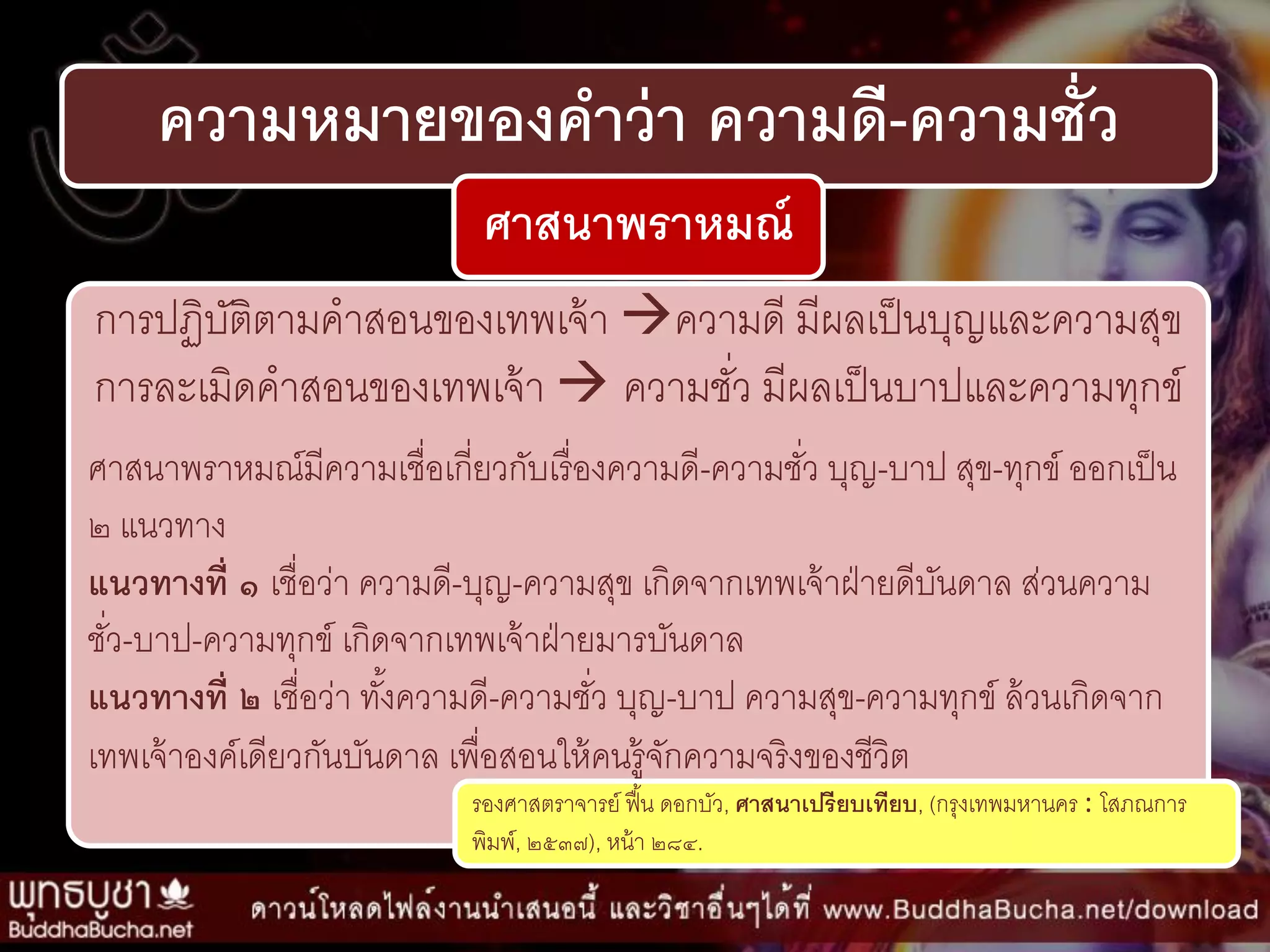 ความหมายของคาว่า ความดี-ความชั่ว
ศาสนาพราหมณ์
กำรปฏิบัติตำมคำสอนของเทพเจ้ำ ควำมดี มีผลเป็นบุญและควำมสุข
กำรละเมิดคำสอนของเทพเจ้ำ  ควำมชั่ว มีผลเป็นบำปและควำมทุกข์
ศำสนำพรำหมณ์มีควำมเชื่อเกี่ยวกับเรื่องควำมดี-ควำมชั่ว บุญ-บำป สุข-ทุกข์ ออกเป็น
๒ แนวทำง
แนวทางที่ ๑ เชื่อว่ำ ควำมดี-บุญ-ควำมสุข เกิดจำกเทพเจ้ำฝ่ำยดีบันดำล ส่วนควำม
ชั่ว-บำป-ควำมทุกข์ เกิดจำกเทพเจ้ำฝ่ำยมำรบันดำล
แนวทางที่ ๒ เชื่อว่ำ ทั้งควำมดี-ควำมชั่ว บุญ-บำป ควำมสุข-ควำมทุกข์ ล้วนเกิดจำก
เทพเจ้ำองค์เดียวกันบันดำล เพื่อสอนให้คนรู้จักควำมจริงของชีวิต
รองศำสตรำจำรย์ ฟื้น ดอกบัว, ศาสนาเปรียบเทียบ, (กรุงเทพมหำนคร : โสภณกำร
พิมพ์, ๒๕๓๗), หน้ำ ๒๘๔.
 