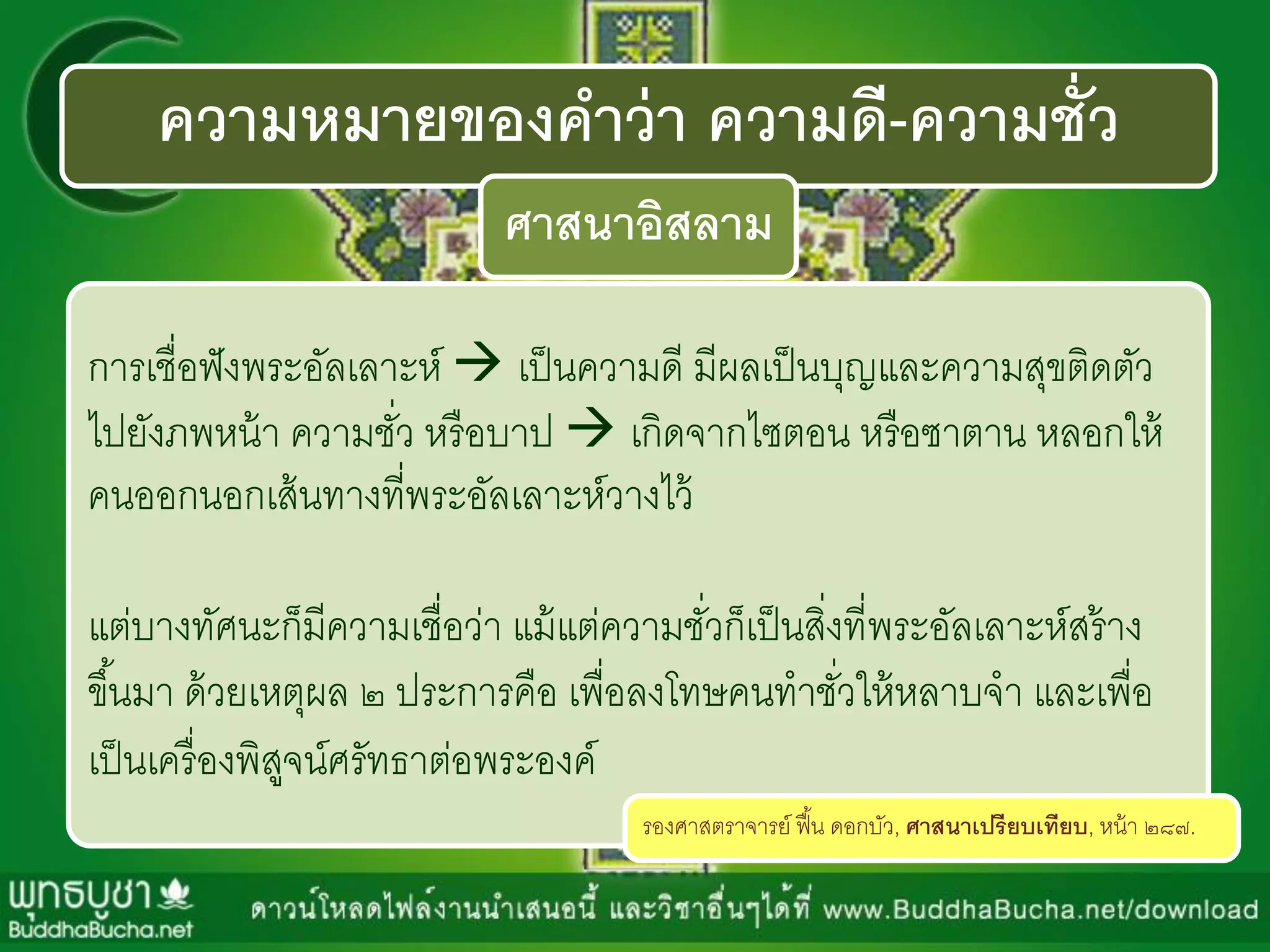 ความหมายของคาว่า ความดี-ความชั่ว
ศาสนาอิสลาม
กำรเชื่อฟังพระอัลเลำะห์  เป็นควำมดี มีผลเป็นบุญและควำมสุขติดตัว
ไปยังภพหน้ำ ควำมชั่ว หรือบำป  เกิดจำกไซตอน หรือซำตำน หลอกให้
คนออกนอกเส้นทำงที่พระอัลเลำะห์วำงไว้
แต่บำงทัศนะก็มีควำมเชื่อว่ำ แม้แต่ควำมชั่วก็เป็นสิ่งที่พระอัลเลำะห์สร้ำง
ขึ้นมำ ด้วยเหตุผล ๒ ประกำรคือ เพื่อลงโทษคนทำชั่วให้หลำบจำ และเพื่อ
เป็นเครื่องพิสูจน์ศรัทธำต่อพระองค์
รองศำสตรำจำรย์ ฟื้น ดอกบัว, ศาสนาเปรียบเทียบ, หน้ำ ๒๘๗.
 
