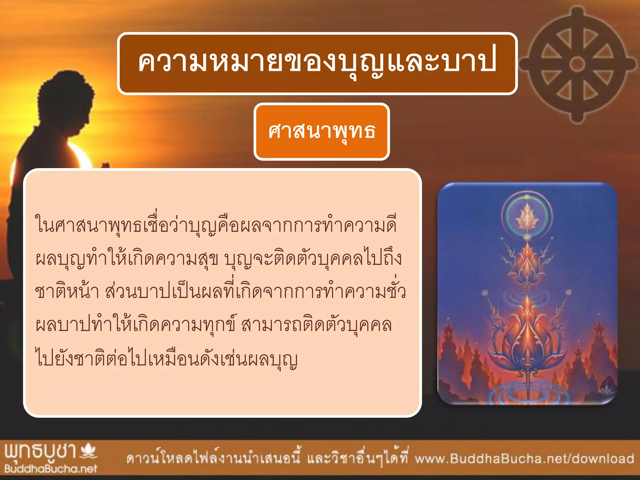 ความหมายของบุญและบาป
ศาสนาพุทธ
ในศำสนำพุทธเชื่อว่ำบุญคือผลจำกกำรทำควำมดี
ผลบุญทำให้เกิดควำมสุข บุญจะติดตัวบุคคลไปถึง
ชำติหน้ำ ส่วนบำปเป็นผลที่เกิดจำกกำรทำควำมชั่ว
ผลบำปทำให้เกิดควำมทุกข์ สำมำรถติดตัวบุคคล
ไปยังชำติต่อไปเหมือนดังเช่นผลบุญ
 
