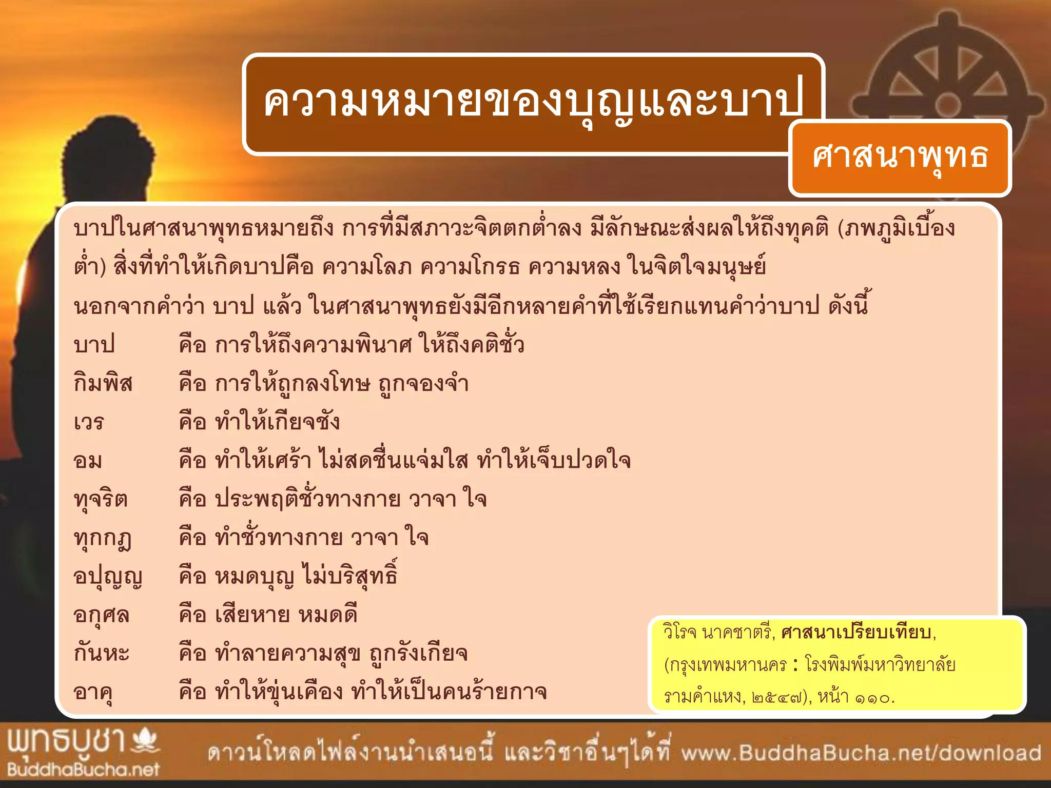 ความหมายของบุญและบาป
ศาสนาพุทธ
บาปในศาสนาพุทธหมายถึง การที่มีสภาวะจิตตกต่าลง มีลักษณะส่งผลให้ถึงทุคติ (ภพภูมิเบื้อง
ต่า) สิ่งที่ทาให้เกิดบาปคือ ความโลภ ความโกรธ ความหลง ในจิตใจมนุษย์
นอกจากคาว่า บาป แล้ว ในศาสนาพุทธยังมีอีกหลายคาที่ใช้เรียกแทนคาว่าบาป ดังนี้
บาป คือ การให้ถึงความพินาศ ให้ถึงคติชั่ว
กิมพิส คือ การให้ถูกลงโทษ ถูกจองจา
เวร คือ ทาให้เกียจชัง
อม คือ ทาให้เศร้า ไม่สดชื่นแจ่มใส ทาให้เจ็บปวดใจ
ทุจริต คือ ประพฤติชั่วทางกาย วาจา ใจ
ทุกกฎ คือ ทาชั่วทางกาย วาจา ใจ
อปุญญ คือ หมดบุญ ไม่บริสุทธิ์
อกุศล คือ เสียหาย หมดดี
กันหะ คือ ทาลายความสุข ถูกรังเกียจ
อาคุ คือ ทาให้ขุ่นเคือง ทาให้เป็นคนร้ายกาจ
วิโรจ นำคชำตรี, ศาสนาเปรียบเทียบ,
(กรุงเทพมหำนคร : โรงพิมพ์มหำวิทยำลัย
รำมคำแหง, ๒๕๔๗), หน้ำ ๑๑๐.
 