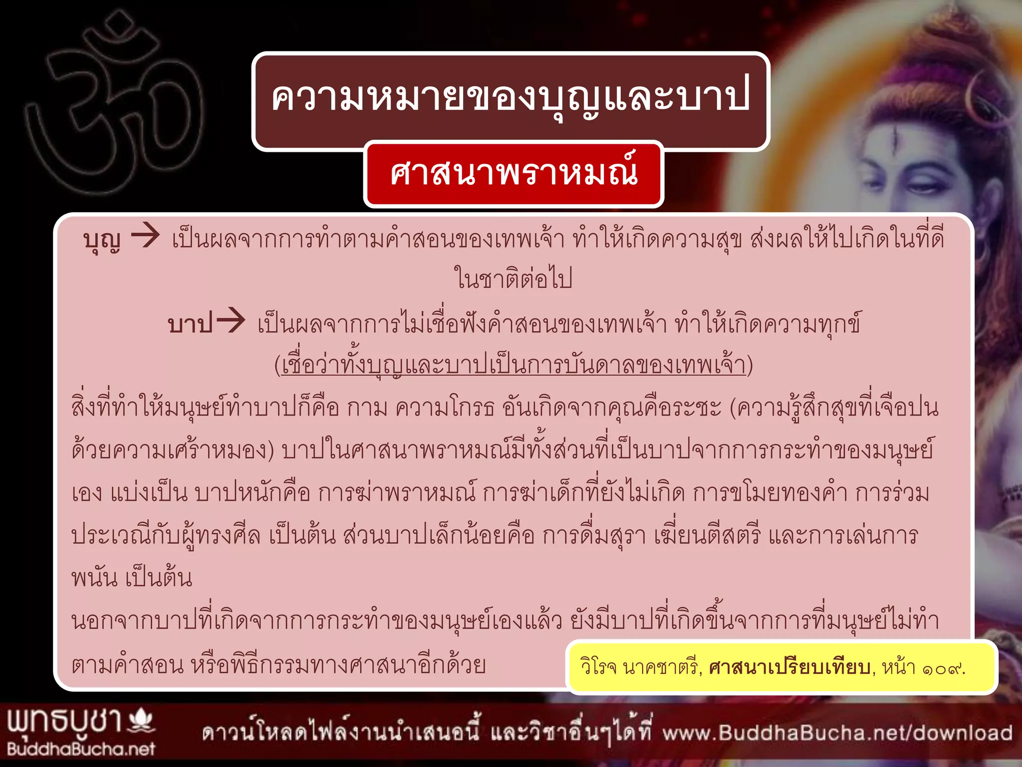 ความหมายของบุญและบาป
ศาสนาพราหมณ์
บุญ  เป็นผลจำกกำรทำตำมคำสอนของเทพเจ้ำ ทำให้เกิดควำมสุข ส่งผลให้ไปเกิดในที่ดี
ในชำติต่อไป
บาป เป็นผลจำกกำรไม่เชื่อฟังคำสอนของเทพเจ้ำ ทำให้เกิดควำมทุกข์
(เชื่อว่ำทั้งบุญและบำปเป็นกำรบันดำลของเทพเจ้ำ)
สิ่งที่ทำให้มนุษย์ทำบำปก็คือ กำม ควำมโกรธ อันเกิดจำกคุณคือระชะ (ควำมรู้สึกสุขที่เจือปน
ด้วยควำมเศร้ำหมอง) บำปในศำสนำพรำหมณ์มีทั้งส่วนที่เป็นบำปจำกกำรกระทำของมนุษย์
เอง แบ่งเป็น บำปหนักคือ กำรฆ่ำพรำหมณ์ กำรฆ่ำเด็กที่ยังไม่เกิด กำรขโมยทองคำ กำรร่วม
ประเวณีกับผู้ทรงศีล เป็นต้น ส่วนบำปเล็กน้อยคือ กำรดื่มสุรำ เฆี่ยนตีสตรี และกำรเล่นกำร
พนัน เป็นต้น
นอกจำกบำปที่เกิดจำกกำรกระทำของมนุษย์เองแล้ว ยังมีบำปที่เกิดขึ้นจำกกำรที่มนุษย์ไม่ทำ
ตำมคำสอน หรือพิธีกรรมทำงศำสนำอีกด้วย วิโรจ นำคชำตรี, ศาสนาเปรียบเทียบ, หน้ำ ๑๐๙.
 