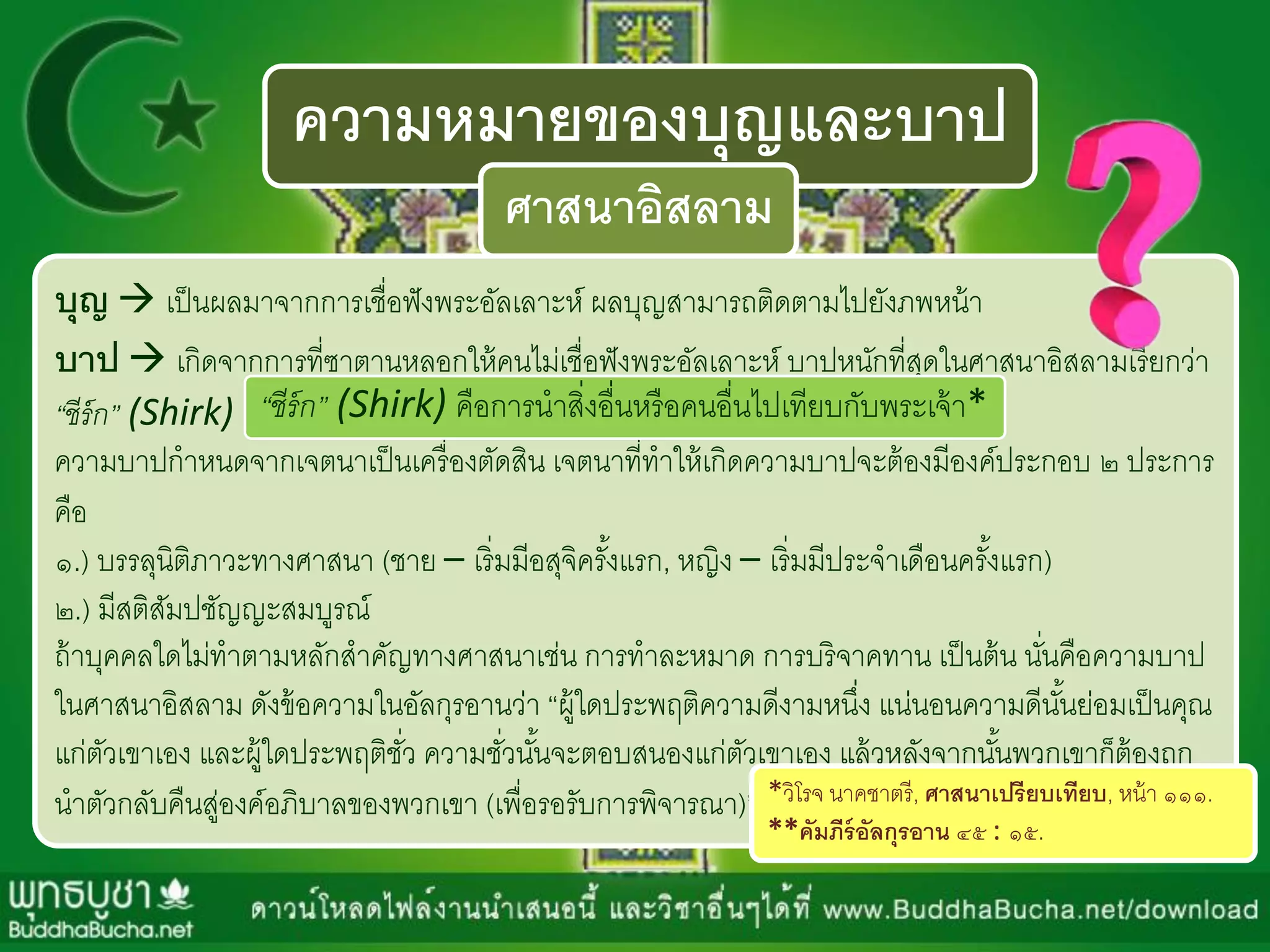 ความหมายของบุญและบาป
ศาสนาอิสลาม
บุญ  เป็นผลมำจำกกำรเชื่อฟังพระอัลเลำะห์ ผลบุญสำมำรถติดตำมไปยังภพหน้ำ
บาป  เกิดจำกกำรที่ซำตำนหลอกให้คนไม่เชื่อฟังพระอัลเลำะห์ บำปหนักที่สุดในศำสนำอิสลำมเรียกว่ำ
“ชีร์ก” (Shirk)
ควำมบำปกำหนดจำกเจตนำเป็นเครื่องตัดสิน เจตนำที่ทำให้เกิดควำมบำปจะต้องมีองค์ประกอบ ๒ ประกำร
คือ
๑.) บรรลุนิติภำวะทำงศำสนำ (ชำย – เริ่มมีอสุจิครั้งแรก, หญิง – เริ่มมีประจำเดือนครั้งแรก)
๒.) มีสติสัมปชัญญะสมบูรณ์
ถ้ำบุคคลใดไม่ทำตำมหลักสำคัญทำงศำสนำเช่น กำรทำละหมำด กำรบริจำคทำน เป็นต้น นั่นคือควำมบำป
ในศำสนำอิสลำม ดังข้อควำมในอัลกุรอำนว่ำ “ผู้ใดประพฤติควำมดีงำมหนึ่ง แน่นอนควำมดีนั้นย่อมเป็นคุณ
แก่ตัวเขำเอง และผู้ใดประพฤติชั่ว ควำมชั่วนั้นจะตอบสนองแก่ตัวเขำเอง แล้วหลังจำกนั้นพวกเขำก็ต้องถูก
นำตัวกลับคืนสู่องค์อภิบำลของพวกเขำ (เพื่อรอรับกำรพิจำรณำ)”***วิโรจ นำคชำตรี, ศาสนาเปรียบเทียบ, หน้ำ ๑๑๑.
**คัมภีร์อัลกุรอาน ๔๕ : ๑๕.
“ชีร์ก” (Shirk) คือกำรนำสิ่งอื่นหรือคนอื่นไปเทียบกับพระเจ้ำ*
 