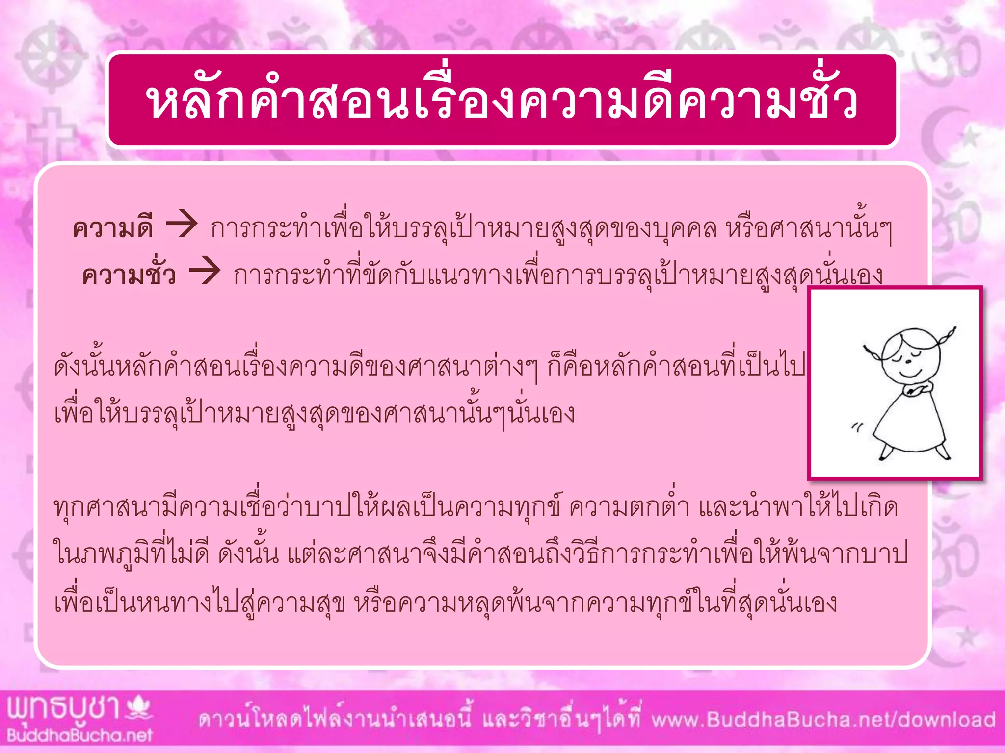 หลักคาสอนเรื่องความดีความชั่ว
ความดี  กำรกระทำเพื่อให้บรรลุเป้ ำหมำยสูงสุดของบุคคล หรือศำสนำนั้นๆ
ความชั่ว  กำรกระทำที่ขัดกับแนวทำงเพื่อกำรบรรลุเป้ ำหมำยสูงสุดนั่นเอง
ดังนั้นหลักคำสอนเรื่องควำมดีของศำสนำต่ำงๆ ก็คือหลักคำสอนที่เป็นไป
เพื่อให้บรรลุเป้ ำหมำยสูงสุดของศำสนำนั้นๆนั่นเอง
ทุกศำสนำมีควำมเชื่อว่ำบำปให้ผลเป็นควำมทุกข์ ควำมตกต่ำ และนำพำให้ไปเกิด
ในภพภูมิที่ไม่ดี ดังนั้น แต่ละศำสนำจึงมีคำสอนถึงวิธีกำรกระทำเพื่อให้พ้นจำกบำป
เพื่อเป็นหนทำงไปสู่ควำมสุข หรือควำมหลุดพ้นจำกควำมทุกข์ในที่สุดนั่นเอง
 