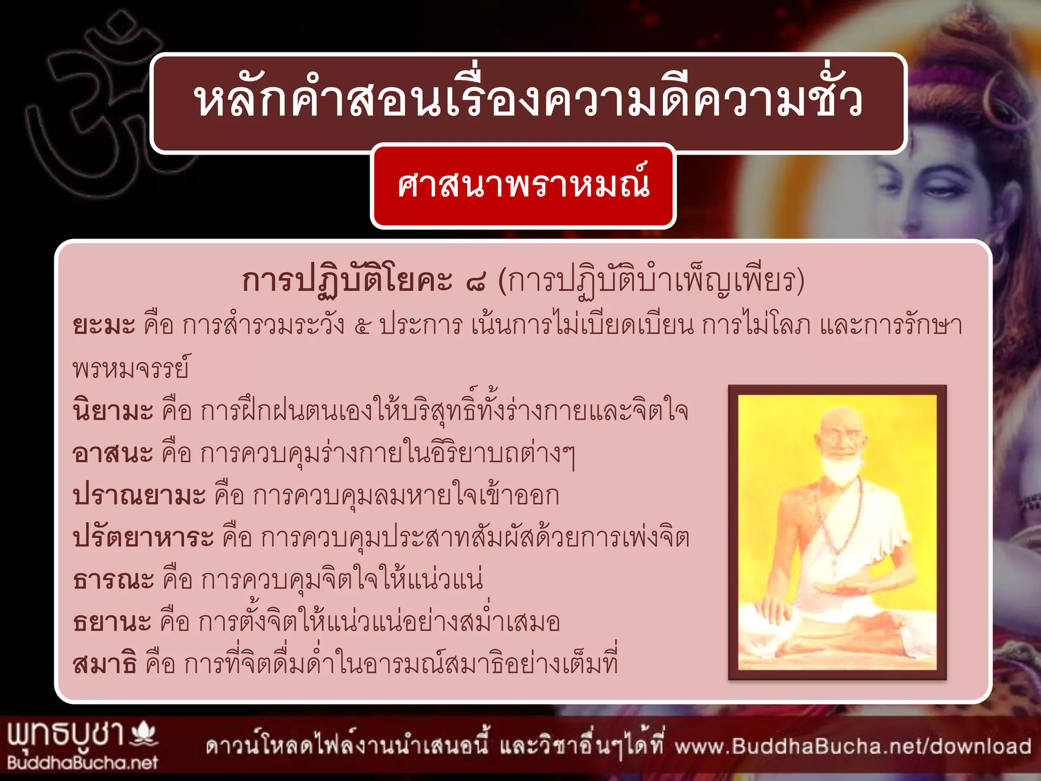 หลักคาสอนเรื่องความดีความชั่ว
ศาสนาพราหมณ์
การปฏิบัติโยคะ ๘ (กำรปฏิบัติบำเพ็ญเพียร)
ยะมะ คือ กำรสำรวมระวัง ๕ ประกำร เน้นกำรไม่เบียดเบียน กำรไม่โลภ และกำรรักษำ
พรหมจรรย์
นิยามะ คือ กำรฝึกฝนตนเองให้บริสุทธิ์ทั้งร่ำงกำยและจิตใจ
อาสนะ คือ กำรควบคุมร่ำงกำยในอิริยำบถต่ำงๆ
ปราณยามะ คือ กำรควบคุมลมหำยใจเข้ำออก
ปรัตยาหาระ คือ กำรควบคุมประสำทสัมผัสด้วยกำรเพ่งจิต
ธารณะ คือ กำรควบคุมจิตใจให้แน่วแน่
ธยานะ คือ กำรตั้งจิตให้แน่วแน่อย่ำงสม่ำเสมอ
สมาธิ คือ กำรที่จิตดื่มด่ำในอำรมณ์สมำธิอย่ำงเต็มที่
 