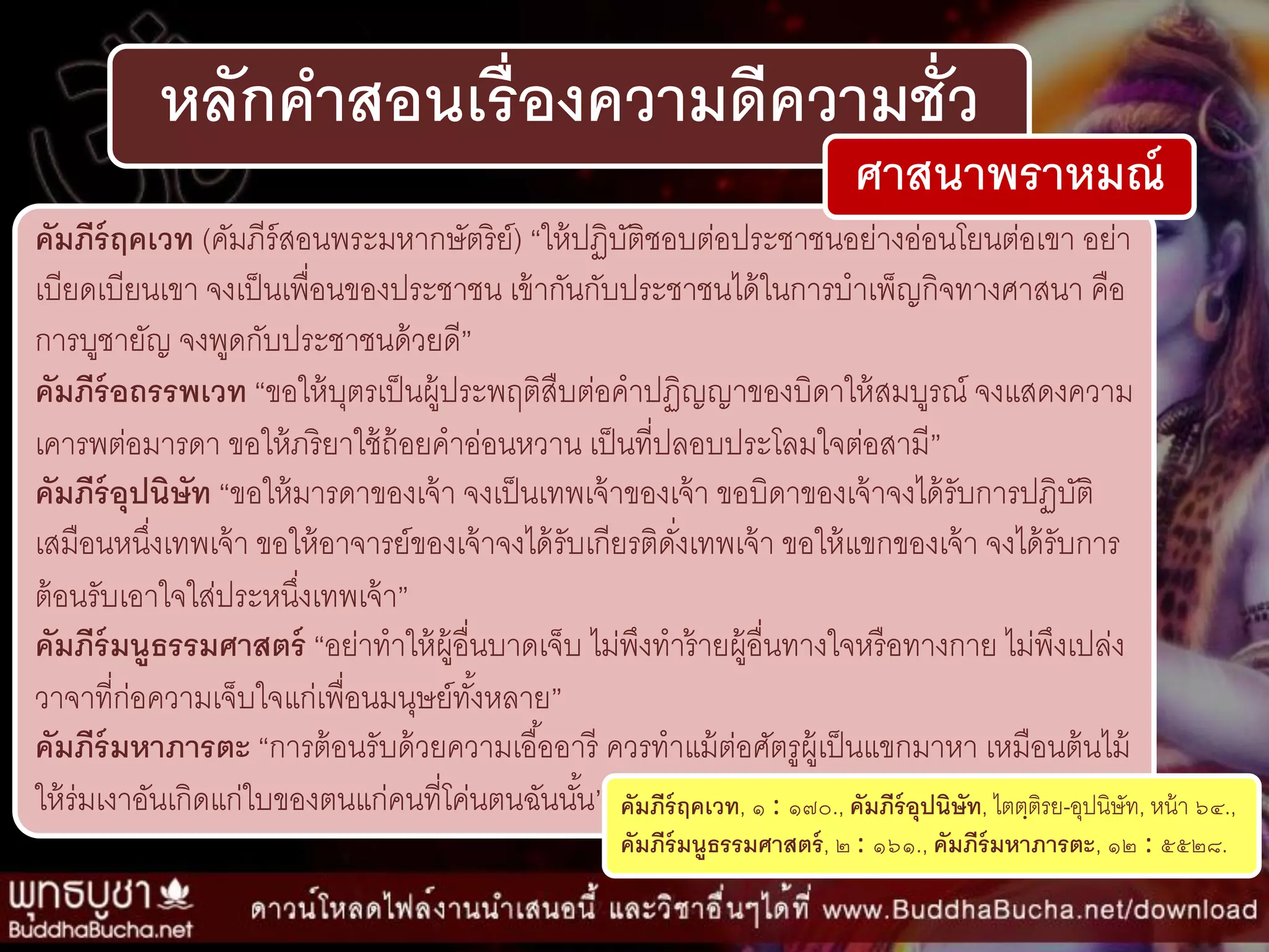 หลักคาสอนเรื่องความดีความชั่ว
คัมภีร์ฤคเวท (คัมภีร์สอนพระมหำกษัตริย์) “ให้ปฏิบัติชอบต่อประชำชนอย่ำงอ่อนโยนต่อเขำ อย่ำ
เบียดเบียนเขำ จงเป็นเพื่อนของประชำชน เข้ำกันกับประชำชนได้ในกำรบำเพ็ญกิจทำงศำสนำ คือ
กำรบูชำยัญ จงพูดกับประชำชนด้วยดี”
คัมภีร์อถรรพเวท “ขอให้บุตรเป็นผู้ประพฤติสืบต่อคำปฏิญญำของบิดำให้สมบูรณ์ จงแสดงควำม
เคำรพต่อมำรดำ ขอให้ภริยำใช้ถ้อยคำอ่อนหวำน เป็นที่ปลอบประโลมใจต่อสำมี”
คัมภีร์อุปนิษัท “ขอให้มำรดำของเจ้ำ จงเป็นเทพเจ้ำของเจ้ำ ขอบิดำของเจ้ำจงได้รับกำรปฏิบัติ
เสมือนหนึ่งเทพเจ้ำ ขอให้อำจำรย์ของเจ้ำจงได้รับเกียรติดั่งเทพเจ้ำ ขอให้แขกของเจ้ำ จงได้รับกำร
ต้อนรับเอำใจใส่ประหนึ่งเทพเจ้ำ”
คัมภีร์มนูธรรมศาสตร์ “อย่ำทำให้ผู้อื่นบำดเจ็บ ไม่พึงทำร้ำยผู้อื่นทำงใจหรือทำงกำย ไม่พึงเปล่ง
วำจำที่ก่อควำมเจ็บใจแก่เพื่อนมนุษย์ทั้งหลำย”
คัมภีร์มหาภารตะ “กำรต้อนรับด้วยควำมเอื้ออำรี ควรทำแม้ต่อศัตรูผู้เป็นแขกมำหำ เหมือนต้นไม้
ให้ร่มเงำอันเกิดแก่ใบของตนแก่คนที่โค่นตนฉันนั้น” คัมภีร์ฤคเวท, ๑ : ๑๗๐., คัมภีร์อุปนิษัท, ไตตฺติรย-อุปนิษัท, หน้ำ ๖๔.,
คัมภีร์มนูธรรมศาสตร์, ๒ : ๑๖๑., คัมภีร์มหาภารตะ, ๑๒ : ๕๕๒๘.
ศาสนาพราหมณ์
 