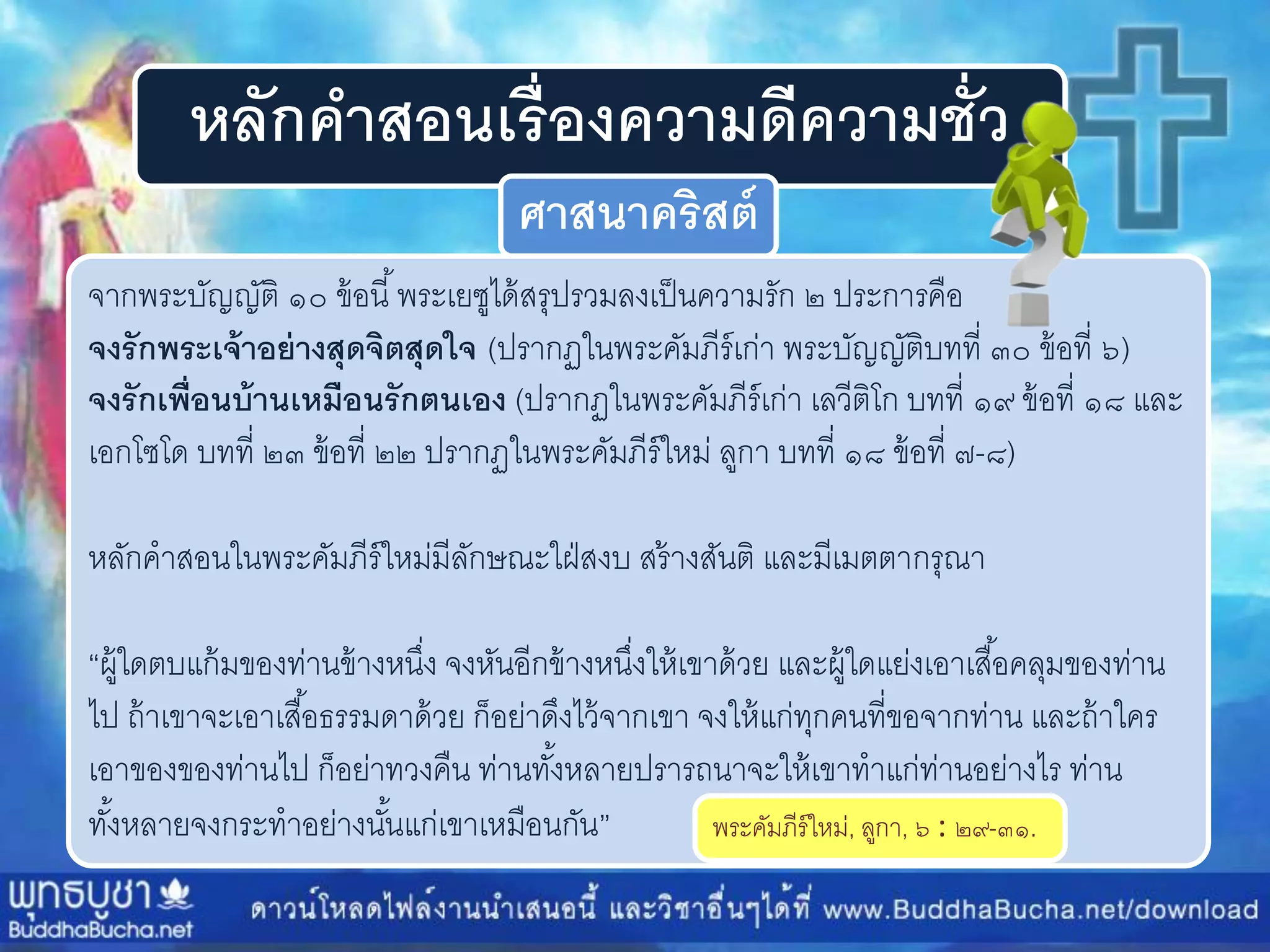 หลักคาสอนเรื่องความดีความชั่ว
ศาสนาคริสต์
จำกพระบัญญัติ ๑๐ ข้อนี้พระเยซูได้สรุปรวมลงเป็นควำมรัก ๒ ประกำรคือ
จงรักพระเจ้าอย่างสุดจิตสุดใจ (ปรำกฏในพระคัมภีร์เก่ำ พระบัญญัติบทที่ ๓๐ ข้อที่ ๖)
จงรักเพื่อนบ้านเหมือนรักตนเอง (ปรำกฏในพระคัมภีร์เก่ำ เลวีติโก บทที่ ๑๙ ข้อที่ ๑๘ และ
เอกโซโด บทที่ ๒๓ ข้อที่ ๒๒ ปรำกฏในพระคัมภีร์ใหม่ ลูกำ บทที่ ๑๘ ข้อที่ ๗-๘)
หลักคำสอนในพระคัมภีร์ใหม่มีลักษณะใฝ่สงบ สร้ำงสันติ และมีเมตตำกรุณำ
“ผู้ใดตบแก้มของท่ำนข้ำงหนึ่ง จงหันอีกข้ำงหนึ่งให้เขำด้วย และผู้ใดแย่งเอำเสื้อคลุมของท่ำน
ไป ถ้ำเขำจะเอำเสื้อธรรมดำด้วย ก็อย่ำดึงไว้จำกเขำ จงให้แก่ทุกคนที่ขอจำกท่ำน และถ้ำใคร
เอำของของท่ำนไป ก็อย่ำทวงคืน ท่ำนทั้งหลำยปรำรถนำจะให้เขำทำแก่ท่ำนอย่ำงไร ท่ำน
ทั้งหลำยจงกระทำอย่ำงนั้นแก่เขำเหมือนกัน” พระคัมภีร์ใหม่, ลูกำ, ๖ : ๒๙-๓๑.
 