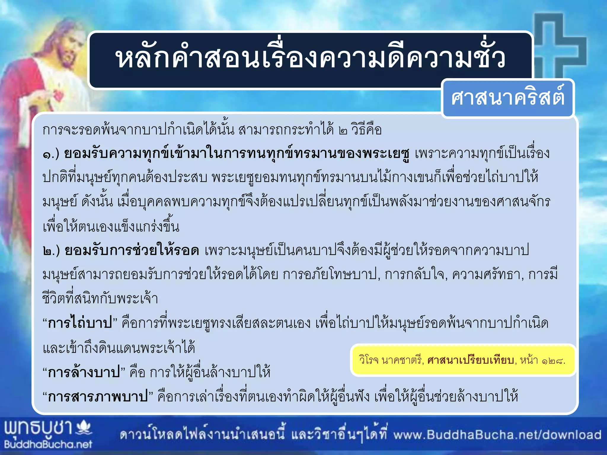หลักคาสอนเรื่องความดีความชั่ว
กำรจะรอดพ้นจำกบำปกำเนิดได้นั้น สำมำรถกระทำได้ ๒ วิธีคือ
๑.) ยอมรับความทุกข์เข้ามาในการทนทุกข์ทรมานของพระเยซู เพรำะควำมทุกข์เป็นเรื่อง
ปกติที่มนุษย์ทุกคนต้องประสบ พระเยซูยอมทนทุกข์ทรมำนบนไม้กำงเขนก็เพื่อช่วยไถ่บำปให้
มนุษย์ ดังนั้น เมื่อบุคคลพบควำมทุกข์จึงต้องแปรเปลี่ยนทุกข์เป็นพลังมำช่วยงำนของศำสนจักร
เพื่อให้ตนเองแข็งแกร่งขึ้น
๒.) ยอมรับการช่วยให้รอด เพรำะมนุษย์เป็นคนบำปจึงต้องมีผู้ช่วยให้รอดจำกควำมบำป
มนุษย์สำมำรถยอมรับกำรช่วยให้รอดได้โดย กำรอภัยโทษบำป, กำรกลับใจ, ควำมศรัทธำ, กำรมี
ชีวิตที่สนิทกับพระเจ้ำ
“การไถ่บาป” คือกำรที่พระเยซูทรงเสียสละตนเอง เพื่อไถ่บำปให้มนุษย์รอดพ้นจำกบำปกำเนิด
และเข้ำถึงดินแดนพระเจ้ำได้
“การล้างบาป” คือ กำรให้ผู้อื่นล้ำงบำปให้
“การสารภาพบาป” คือกำรเล่ำเรื่องที่ตนเองทำผิดให้ผู้อื่นฟัง เพื่อให้ผู้อื่นช่วยล้ำงบำปให้
วิโรจ นำคชำตรี, ศาสนาเปรียบเทียบ, หน้ำ ๑๒๘.
ศาสนาคริสต์
 
