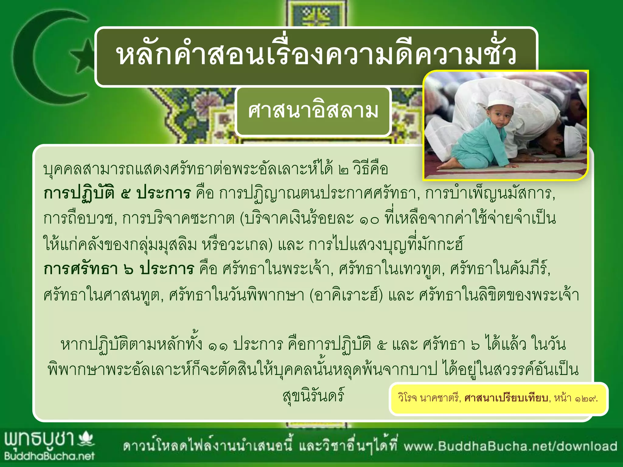 หลักคาสอนเรื่องความดีความชั่ว
ศาสนาอิสลาม
บุคคลสำมำรถแสดงศรัทธำต่อพระอัลเลำะห์ได้ ๒ วิธีคือ
การปฏิบัติ ๕ ประการ คือ กำรปฏิญำณตนประกำศศรัทธำ, กำรบำเพ็ญนมัสกำร,
กำรถือบวช, กำรบริจำคซะกำต (บริจำคเงินร้อยละ ๑๐ ที่เหลือจำกค่ำใช้จ่ำยจำเป็น
ให้แก่คลังของกลุ่มมุสลิม หรือวะเกล) และ กำรไปแสวงบุญที่มักกะฮ์
การศรัทธา ๖ ประการ คือ ศรัทธำในพระเจ้ำ, ศรัทธำในเทวทูต, ศรัทธำในคัมภีร์,
ศรัทธำในศำสนทูต, ศรัทธำในวันพิพำกษำ (อำคิเรำะฮ์) และ ศรัทธำในลิขิตของพระเจ้ำ
หำกปฏิบัติตำมหลักทั้ง ๑๑ ประกำร คือกำรปฏิบัติ ๕ และ ศรัทธำ ๖ ได้แล้ว ในวัน
พิพำกษำพระอัลเลำะห์ก็จะตัดสินให้บุคคลนั้นหลุดพ้นจำกบำป ได้อยู่ในสวรรค์อันเป็น
สุขนิรันดร์ วิโรจ นำคชำตรี, ศาสนาเปรียบเทียบ, หน้ำ ๑๒๙.
 