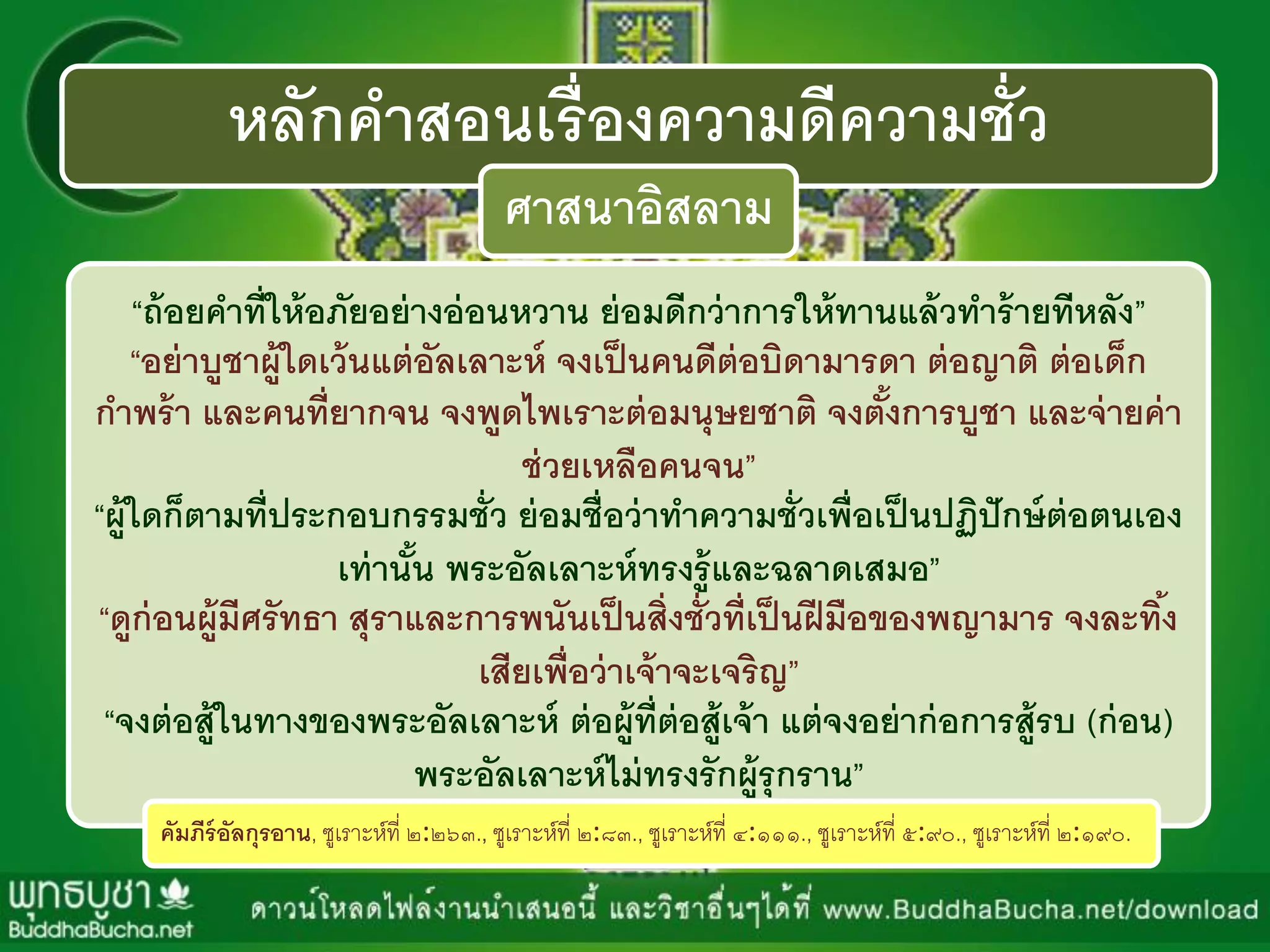 หลักคาสอนเรื่องความดีความชั่ว
ศาสนาอิสลาม
“ถ้อยคาที่ให้อภัยอย่างอ่อนหวาน ย่อมดีกว่าการให้ทานแล้วทาร้ายทีหลัง”
“อย่าบูชาผู้ใดเว้นแต่อัลเลาะห์ จงเป็นคนดีต่อบิดามารดา ต่อญาติ ต่อเด็ก
กาพร้า และคนที่ยากจน จงพูดไพเราะต่อมนุษยชาติ จงตั้งการบูชา และจ่ายค่า
ช่วยเหลือคนจน”
“ผู้ใดก็ตามที่ประกอบกรรมชั่ว ย่อมชื่อว่าทาความชั่วเพื่อเป็นปฏิปักษ์ต่อตนเอง
เท่านั้น พระอัลเลาะห์ทรงรู้และฉลาดเสมอ”
“ดูก่อนผู้มีศรัทธา สุราและการพนันเป็นสิ่งชั่วที่เป็นฝีมือของพญามาร จงละทิ้ง
เสียเพื่อว่าเจ้าจะเจริญ”
“จงต่อสู้ในทางของพระอัลเลาะห์ ต่อผู้ที่ต่อสู้เจ้า แต่จงอย่าก่อการสู้รบ (ก่อน)
พระอัลเลาะห์ไม่ทรงรักผู้รุกราน”
คัมภีร์อัลกุรอาน, ซูเรำะห์ที่ ๒:๒๖๓., ซูเรำะห์ที่ ๒:๘๓., ซูเรำะห์ที่ ๔:๑๑๑., ซูเรำะห์ที่ ๕:๙๐., ซูเรำะห์ที่ ๒:๑๙๐.
 