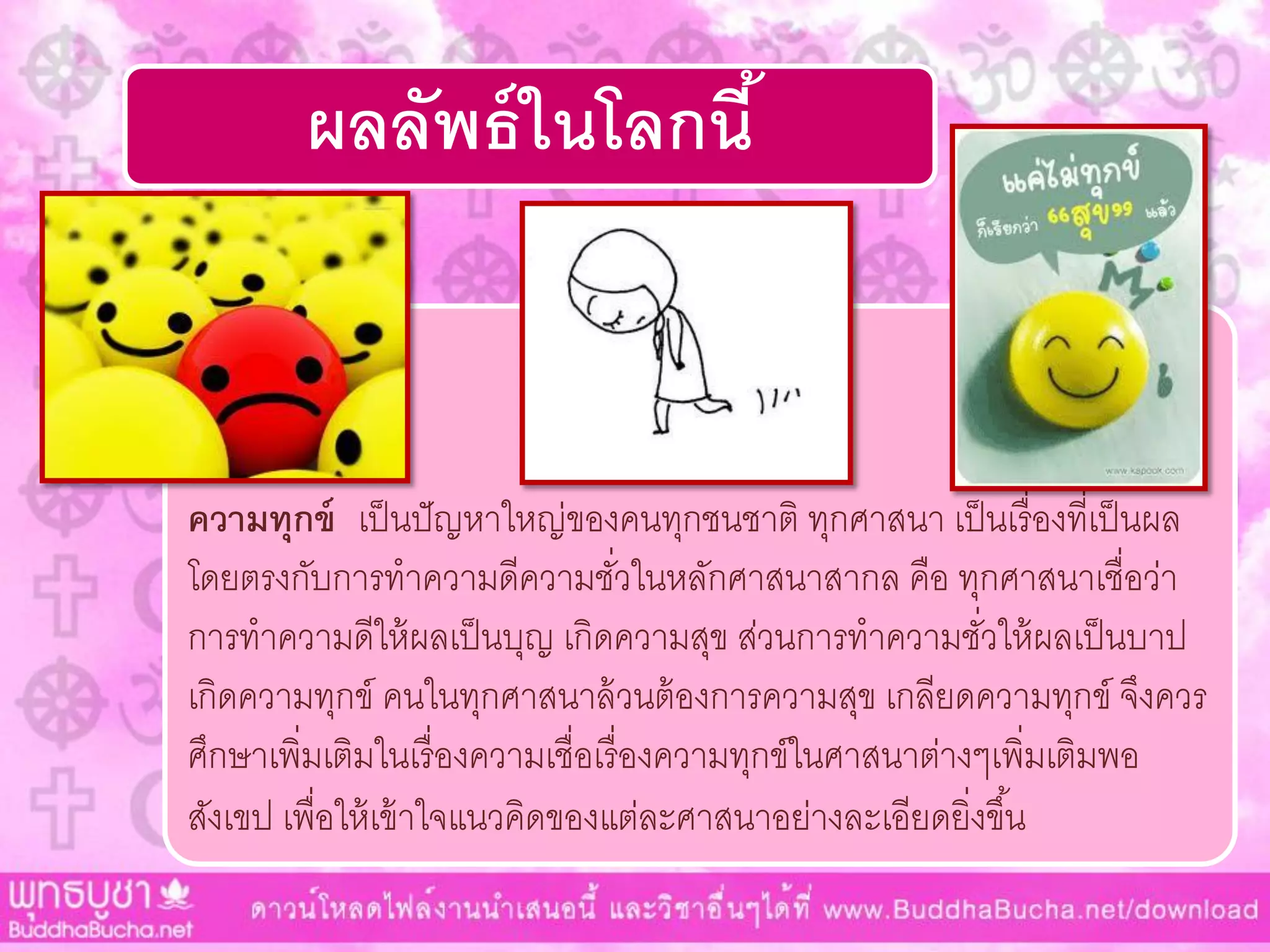 ผลลัพธ์ในโลกนี้
ความทุกข์ เป็นปัญหำใหญ่ของคนทุกชนชำติ ทุกศำสนำ เป็นเรื่องที่เป็นผล
โดยตรงกับกำรทำควำมดีควำมชั่วในหลักศำสนำสำกล คือ ทุกศำสนำเชื่อว่ำ
กำรทำควำมดีให้ผลเป็นบุญ เกิดควำมสุข ส่วนกำรทำควำมชั่วให้ผลเป็นบำป
เกิดควำมทุกข์ คนในทุกศำสนำล้วนต้องกำรควำมสุข เกลียดควำมทุกข์ จึงควร
ศึกษำเพิ่มเติมในเรื่องควำมเชื่อเรื่องควำมทุกข์ในศำสนำต่ำงๆเพิ่มเติมพอ
สังเขป เพื่อให้เข้ำใจแนวคิดของแต่ละศำสนำอย่ำงละเอียดยิ่งขึ้น
 