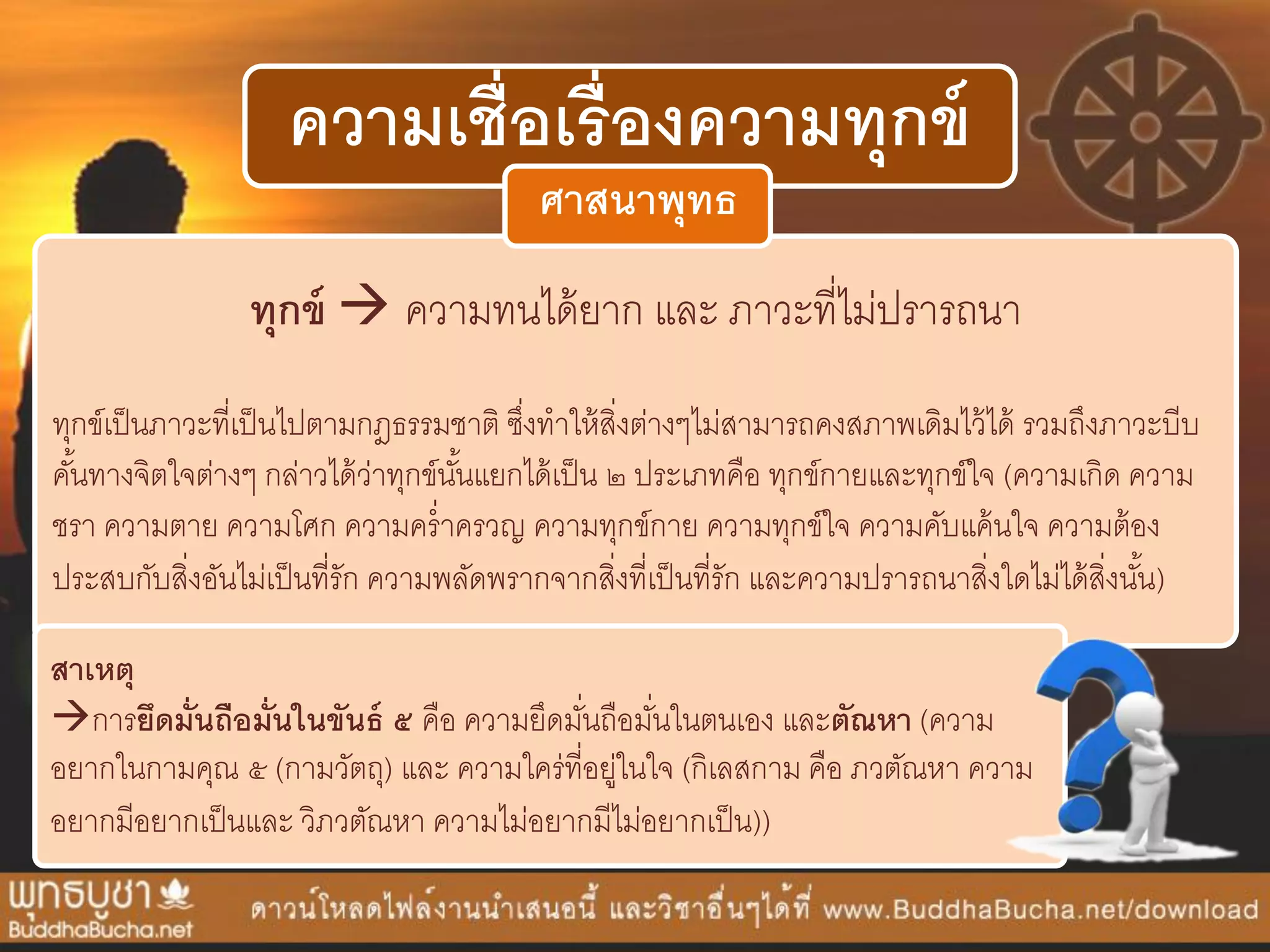 ความเชื่อเรื่องความทุกข์
ทุกข์  ควำมทนได้ยำก และ ภำวะที่ไม่ปรำรถนำ
ทุกข์เป็นภำวะที่เป็นไปตำมกฎธรรมชำติ ซึ่งทำให้สิ่งต่ำงๆไม่สำมำรถคงสภำพเดิมไว้ได้ รวมถึงภำวะบีบ
คั้นทำงจิตใจต่ำงๆ กล่ำวได้ว่ำทุกข์นั้นแยกได้เป็น ๒ ประเภทคือ ทุกข์กำยและทุกข์ใจ (ควำมเกิด ควำม
ชรำ ควำมตำย ควำมโศก ควำมคร่ำครวญ ควำมทุกข์กำย ควำมทุกข์ใจ ควำมคับแค้นใจ ควำมต้อง
ประสบกับสิ่งอันไม่เป็นที่รัก ควำมพลัดพรำกจำกสิ่งที่เป็นที่รัก และควำมปรำรถนำสิ่งใดไม่ได้สิ่งนั้น)
ศาสนาพุทธ
สาเหตุ
กำรยึดมั่นถือมั่นในขันธ์ ๕ คือ ควำมยึดมั่นถือมั่นในตนเอง และตัณหา (ควำม
อยำกในกำมคุณ ๕ (กำมวัตถุ) และ ควำมใคร่ที่อยู่ในใจ (กิเลสกำม คือ ภวตัณหำ ควำม
อยำกมีอยำกเป็นและ วิภวตัณหำ ควำมไม่อยำกมีไม่อยำกเป็น))
 