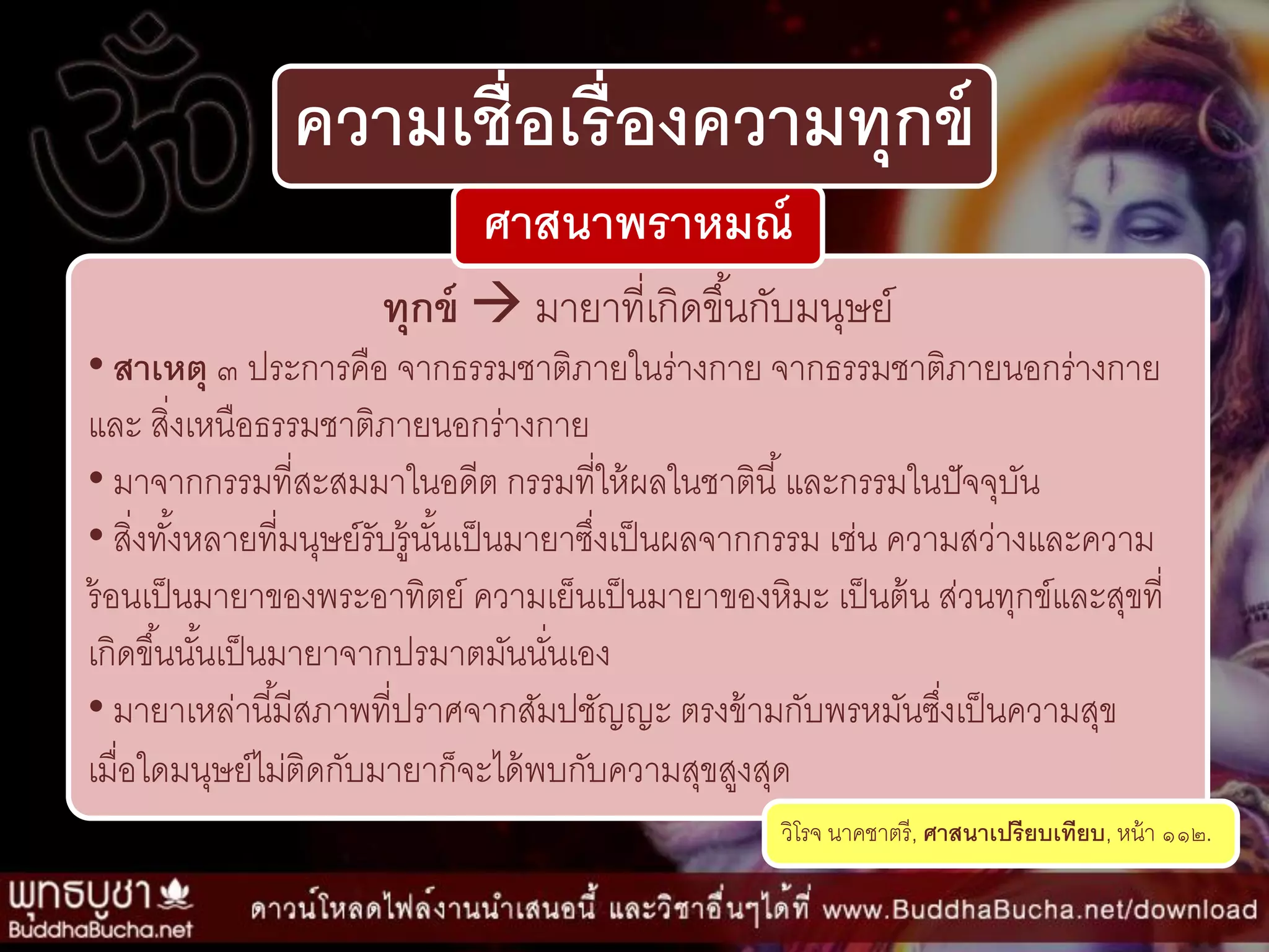 ความเชื่อเรื่องความทุกข์
ทุกข์  มำยำที่เกิดขึ้นกับมนุษย์
• สาเหตุ ๓ ประกำรคือ จำกธรรมชำติภำยในร่ำงกำย จำกธรรมชำติภำยนอกร่ำงกำย
และ สิ่งเหนือธรรมชำติภำยนอกร่ำงกำย
• มำจำกกรรมที่สะสมมำในอดีต กรรมที่ให้ผลในชำตินี้และกรรมในปัจจุบัน
• สิ่งทั้งหลำยที่มนุษย์รับรู้นั้นเป็นมำยำซึ่งเป็นผลจำกกรรม เช่น ควำมสว่ำงและควำม
ร้อนเป็นมำยำของพระอำทิตย์ ควำมเย็นเป็นมำยำของหิมะ เป็นต้น ส่วนทุกข์และสุขที่
เกิดขึ้นนั้นเป็นมำยำจำกปรมำตมันนั่นเอง
• มำยำเหล่ำนี้มีสภำพที่ปรำศจำกสัมปชัญญะ ตรงข้ำมกับพรหมันซึ่งเป็นควำมสุข
เมื่อใดมนุษย์ไม่ติดกับมำยำก็จะได้พบกับควำมสุขสูงสุด
วิโรจ นำคชำตรี, ศาสนาเปรียบเทียบ, หน้ำ ๑๑๒.
ศาสนาพราหมณ์
 
