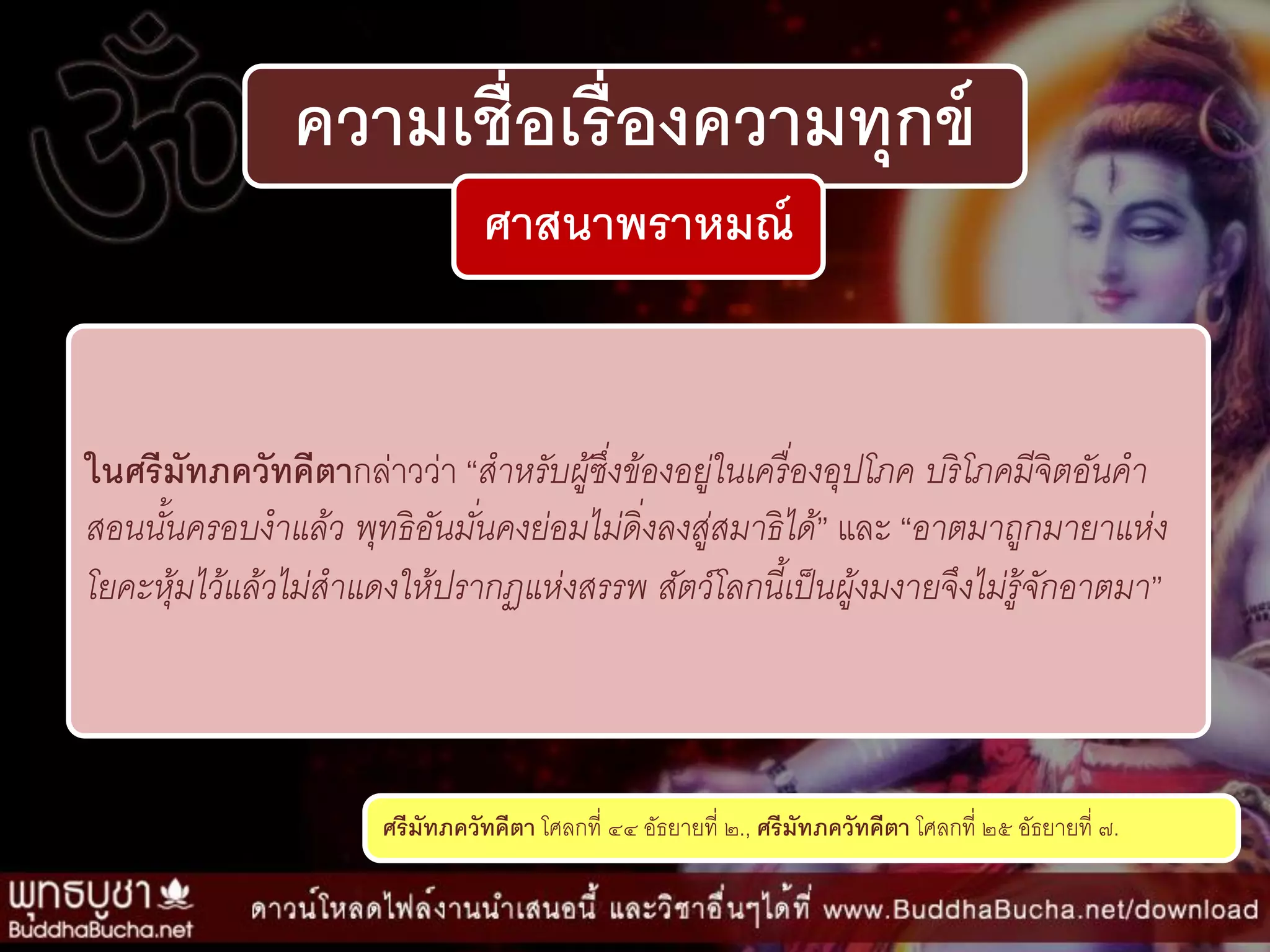 ความเชื่อเรื่องความทุกข์
ศาสนาพราหมณ์
ในศรีมัทภควัทคีตากล่ำวว่ำ “สำหรับผู้ซึ่งข้องอยู่ในเครื่องอุปโภค บริโภคมีจิตอันคำ
สอนนั้นครอบงำแล้ว พุทธิอันมั่นคงย่อมไม่ดิ่งลงสู่สมำธิได้” และ “อำตมำถูกมำยำแห่ง
โยคะหุ้มไว้แล้วไม่สำแดงให้ปรำกฏแห่งสรรพ สัตว์โลกนี้เป็นผู้งมงำยจึงไม่รู้จักอำตมำ”
ศรีมัทภควัทคีตา โศลกที่ ๔๔ อัธยำยที่ ๒., ศรีมัทภควัทคีตา โศลกที่ ๒๕ อัธยำยที่ ๗.
 