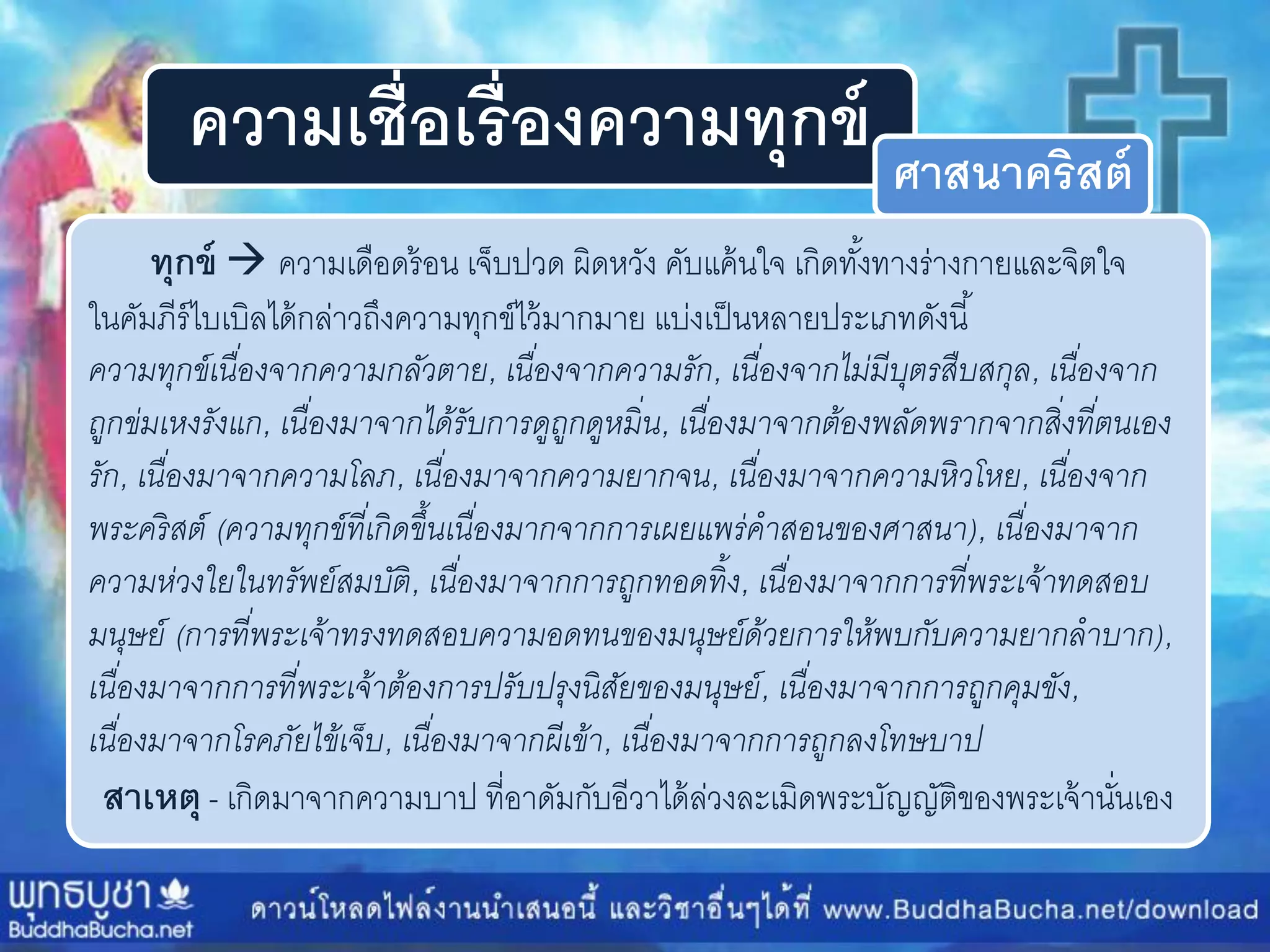 ความเชื่อเรื่องความทุกข์ ศาสนาคริสต์
ทุกข์  ควำมเดือดร้อน เจ็บปวด ผิดหวัง คับแค้นใจ เกิดทั้งทำงร่ำงกำยและจิตใจ
ในคัมภีร์ไบเบิลได้กล่ำวถึงควำมทุกข์ไว้มำกมำย แบ่งเป็นหลำยประเภทดังนี้
ควำมทุกข์เนื่องจำกควำมกลัวตำย, เนื่องจำกควำมรัก, เนื่องจำกไม่มีบุตรสืบสกุล, เนื่องจำก
ถูกข่มเหงรังแก, เนื่องมำจำกได้รับกำรดูถูกดูหมิ่น, เนื่องมำจำกต้องพลัดพรำกจำกสิ่งที่ตนเอง
รัก, เนื่องมำจำกควำมโลภ, เนื่องมำจำกควำมยำกจน, เนื่องมำจำกควำมหิวโหย, เนื่องจำก
พระคริสต์ (ควำมทุกข์ที่เกิดขึ้นเนื่องมำกจำกกำรเผยแพร่คำสอนของศำสนำ), เนื่องมำจำก
ควำมห่วงใยในทรัพย์สมบัติ, เนื่องมำจำกกำรถูกทอดทิ้ง, เนื่องมำจำกกำรที่พระเจ้ำทดสอบ
มนุษย์ (กำรที่พระเจ้ำทรงทดสอบควำมอดทนของมนุษย์ด้วยกำรให้พบกับควำมยำกลำบำก),
เนื่องมำจำกกำรที่พระเจ้ำต้องกำรปรับปรุงนิสัยของมนุษย์, เนื่องมำจำกกำรถูกคุมขัง,
เนื่องมำจำกโรคภัยไข้เจ็บ, เนื่องมำจำกผีเข้ำ, เนื่องมำจำกกำรถูกลงโทษบำป
สาเหตุ - เกิดมำจำกควำมบำป ที่อำดัมกับอีวำได้ล่วงละเมิดพระบัญญัติของพระเจ้ำนั่นเอง
 