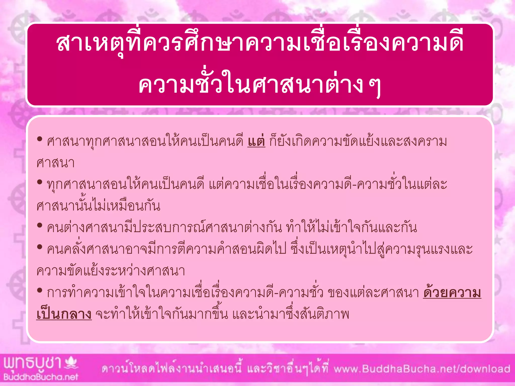 สาเหตุที่ควรศึกษาความเชื่อเรื่องความดี
ความชั่วในศาสนาต่างๆ
• ศำสนำทุกศำสนำสอนให้คนเป็นคนดี แต่ ก็ยังเกิดควำมขัดแย้งและสงครำม
ศำสนำ
• ทุกศำสนำสอนให้คนเป็นคนดี แต่ควำมเชื่อในเรื่องควำมดี-ควำมชั่วในแต่ละ
ศำสนำนั้นไม่เหมือนกัน
• คนต่ำงศำสนำมีประสบกำรณ์ศำสนำต่ำงกัน ทำให้ไม่เข้ำใจกันและกัน
• คนคลั่งศำสนำอำจมีกำรตีควำมคำสอนผิดไป ซึ่งเป็นเหตุนำไปสู่ควำมรุนแรงและ
ควำมขัดแย้งระหว่ำงศำสนำ
• กำรทำควำมเข้ำใจในควำมเชื่อเรื่องควำมดี-ควำมชั่ว ของแต่ละศำสนำ ด้วยความ
เป็นกลาง จะทำให้เข้ำใจกันมำกขึ้น และนำมำซึ่งสันติภำพ
 