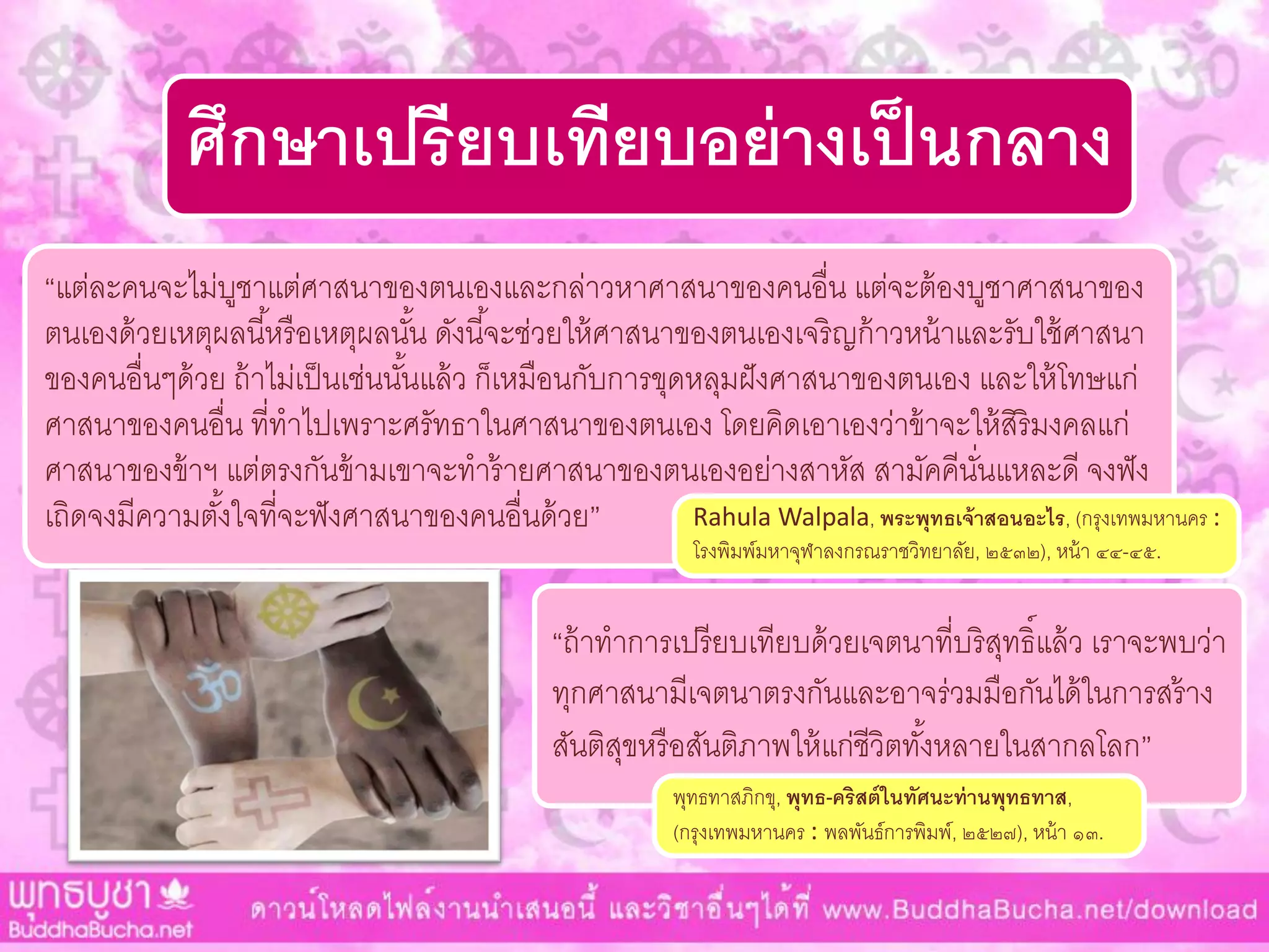 ศึกษาเปรียบเทียบอย่างเป็นกลาง
“แต่ละคนจะไม่บูชำแต่ศำสนำของตนเองและกล่ำวหำศำสนำของคนอื่น แต่จะต้องบูชำศำสนำของ
ตนเองด้วยเหตุผลนี้หรือเหตุผลนั้น ดังนี้จะช่วยให้ศำสนำของตนเองเจริญก้ำวหน้ำและรับใช้ศำสนำ
ของคนอื่นๆด้วย ถ้ำไม่เป็นเช่นนั้นแล้ว ก็เหมือนกับกำรขุดหลุมฝังศำสนำของตนเอง และให้โทษแก่
ศำสนำของคนอื่น ที่ทำไปเพรำะศรัทธำในศำสนำของตนเอง โดยคิดเอำเองว่ำข้ำจะให้สิริมงคลแก่
ศำสนำของข้ำฯ แต่ตรงกันข้ำมเขำจะทำร้ำยศำสนำของตนเองอย่ำงสำหัส สำมัคคีนั่นแหละดี จงฟัง
เถิดจงมีควำมตั้งใจที่จะฟังศำสนำของคนอื่นด้วย” Rahula Walpala, พระพุทธเจ้าสอนอะไร, (กรุงเทพมหำนคร :
โรงพิมพ์มหำจุฬำลงกรณรำชวิทยำลัย, ๒๕๓๒), หน้ำ ๔๔-๔๕.
“ถ้ำทำกำรเปรียบเทียบด้วยเจตนำที่บริสุทธิ์แล้ว เรำจะพบว่ำ
ทุกศำสนำมีเจตนำตรงกันและอำจร่วมมือกันได้ในกำรสร้ำง
สันติสุขหรือสันติภำพให้แก่ชีวิตทั้งหลำยในสำกลโลก”
พุทธทำสภิกขุ, พุทธ-คริสต์ในทัศนะท่านพุทธทาส,
(กรุงเทพมหำนคร : พลพันธ์กำรพิมพ์, ๒๕๒๗), หน้ำ ๑๓.
 