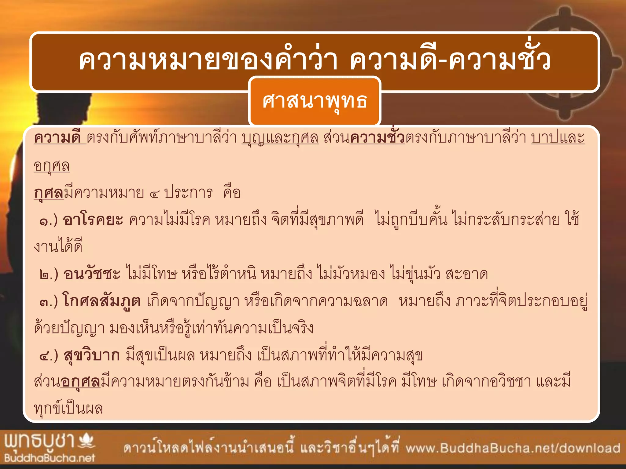 ความหมายของคาว่า ความดี-ความชั่ว
ศาสนาพุทธ
ความดี ตรงกับศัพท์ภำษำบำลีว่ำ บุญและกุศล ส่วนความชั่วตรงกับภำษำบำลีว่ำ บำปและ
อกุศล
กุศลมีควำมหมำย ๔ ประกำร คือ
๑.) อาโรคยะ ควำมไม่มีโรค หมำยถึง จิตที่มีสุขภำพดี ไม่ถูกบีบคั้น ไม่กระสับกระส่ำย ใช้
งำนได้ดี
๒.) อนวัชชะ ไม่มีโทษ หรือไร้ตำหนิ หมำยถึง ไม่มัวหมอง ไม่ขุ่นมัว สะอำด
๓.) โกศลสัมภูต เกิดจำกปัญญำ หรือเกิดจำกควำมฉลำด หมำยถึง ภำวะที่จิตประกอบอยู่
ด้วยปัญญำ มองเห็นหรือรู้เท่ำทันควำมเป็นจริง
๔.) สุขวิบาก มีสุขเป็นผล หมำยถึง เป็นสภำพที่ทำให้มีควำมสุข
ส่วนอกุศลมีควำมหมำยตรงกันข้ำม คือ เป็นสภำพจิตที่มีโรค มีโทษ เกิดจำกอวิชชำ และมี
ทุกข์เป็นผล
 