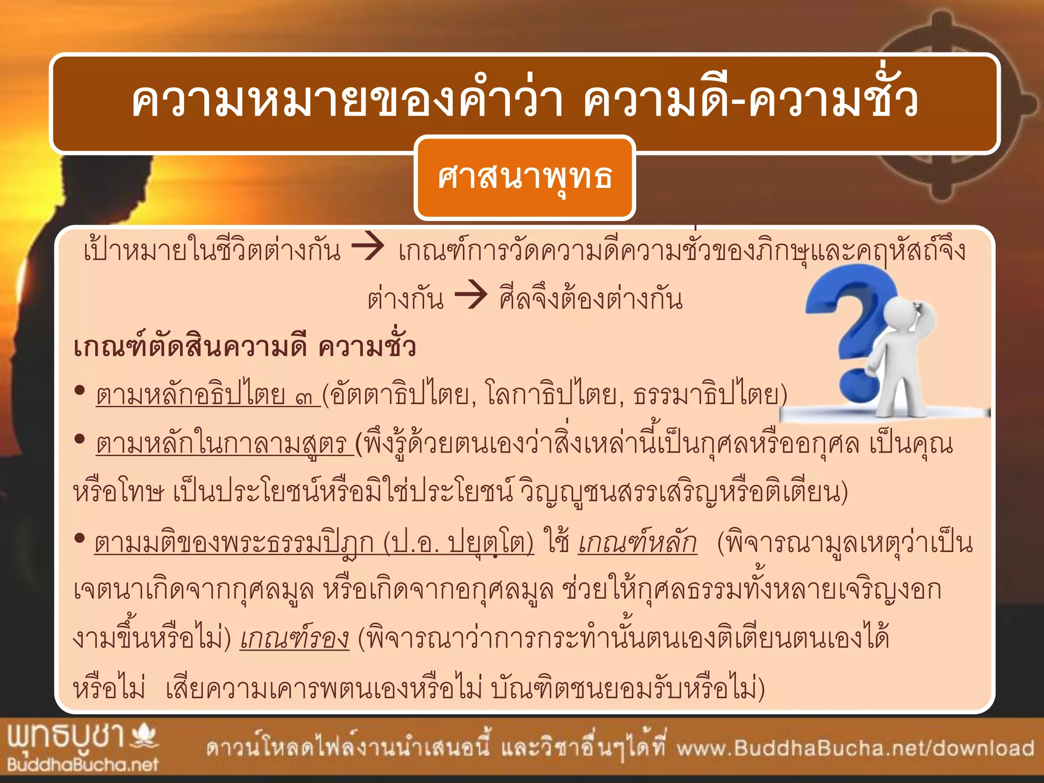 ความหมายของคาว่า ความดี-ความชั่ว
ศาสนาพุทธ
เป้ ำหมำยในชีวิตต่ำงกัน  เกณฑ์กำรวัดควำมดีควำมชั่วของภิกษุและคฤหัสถ์จึง
ต่ำงกัน  ศีลจึงต้องต่ำงกัน
เกณฑ์ตัดสินความดี ความชั่ว
• ตำมหลักอธิปไตย ๓ (อัตตำธิปไตย, โลกำธิปไตย, ธรรมำธิปไตย)
• ตำมหลักในกำลำมสูตร (พึงรู้ด้วยตนเองว่ำสิ่งเหล่ำนี้เป็นกุศลหรืออกุศล เป็นคุณ
หรือโทษ เป็นประโยชน์หรือมิใช่ประโยชน์ วิญญูชนสรรเสริญหรือติเตียน)
• ตำมมติของพระธรรมปิฎก (ป.อ. ปยุตฺโต) ใช้ เกณฑ์หลัก (พิจำรณำมูลเหตุว่ำเป็น
เจตนำเกิดจำกกุศลมูล หรือเกิดจำกอกุศลมูล ช่วยให้กุศลธรรมทั้งหลำยเจริญงอก
งำมขึ้นหรือไม่) เกณฑ์รอง (พิจำรณำว่ำกำรกระทำนั้นตนเองติเตียนตนเองได้
หรือไม่ เสียควำมเคำรพตนเองหรือไม่ บัณฑิตชนยอมรับหรือไม่)
 
