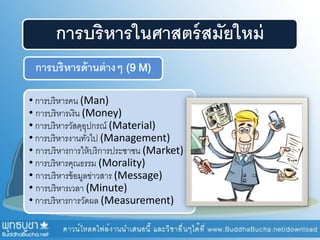 การบริหารในศาสตร์สมัยใหม่
การบริหารด้านต่างๆ (9 M)
• การบริหารคน (Man)
• การบริหารเงิน (Money)
• การบริหารวัสดุอุปกรณ์ (Material)
• การบริหารงานทั่วไป (Management)
• การบริหารการให้บริการประชาชน (Market)
• การบริหารคุณธรรม (Morality)
• การบริหารข้อมูลข่าวสาร (Message)
• การบริหารเวลา (Minute)
• การบริหารการวัดผล (Measurement)
 
