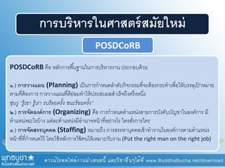 การบริหารในศาสตร์สมัยใหม่
POSDCoRB
POSDCoRB คือ หลักการพื้นฐานในการบริหารงาน ประกอบด้วย
๑.) การวางแผน (Planning) เป็นการกาหนดลาดับกิจกรรมที่จะต้องกระทาเพื่อให้บรรลุเป้ าหมาย
ตามที่ต้องการ การวางแผนที่ดีย่อมทาให้ประสบผลสาเร็จถึงครึ่งหนึ่ง
ซุ่นวู “รู้เขา รู้เรา รบร้อยครั้ง ชนะร้อยครั้ง“
๒.) การจัดองค์การ (Organizing) คือ การกาหนดตาแหน่งสายการบังคับบัญชาในองค์การ มี
ตาแหน่งอะไรบ้าง แต่ละตาแหน่งมีอานาจหน้าที่อย่างไร ใครสั่งการใคร
๓.) การจัดสรรบุคคล (Staffing) หมายถึง การสรรหาบุคคลเข้าทางานในองค์การตามตาแหน่ง
หน้าที่ที่กาหนดไว้ โดยใช้หลักการใช้คนให้เหมาะกับงาน (Put the right man on the right job)
 