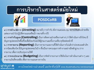 การบริหารในศาสตร์สมัยใหม่
๔.) การอานวยการ (Directing) หมายถึง การกากับ สั่งการและมอบหมายงานให้แต่ละฝ่ายหรือ
แต่ละงานนาไปปฏิบัติตามแผนหรือเป้ า หมายที่วางไว้
๕.) การกากับดูแล (Controlling) เป็นการติดตามฝ่ายหรืองานต่างๆ ว่าได้ดาเนินการถึงไหน มี
ปัญหาอุปสรรคเกิดขึ้นที่ใดเพื่อป้ องกันไม่ให้ผู้ร่วมงานละทิ้งงานหรือ ทุจริตต่อหน้าที่
๖.) การรายงาน (Reporting) เป็นการรายงานผลงานที่ได้ดาเนินการไปแล้วว่าประสบผลสาเร็จ
มากน้อยเพียงใด มีปัญหาอุปสรรคอะไรบ้าง ซึ่งเป็นการควบคุมการทางานอย่างมีหลักฐาน (การ
รายงาน) เพื่อการปรับปรุงงานให้ดี
๗.) การงบประมาณ (Budgeting) เป็นการจัดทารายงานการใช้เงินในการดาเนินงานต่าง ๆ และ
รายงานเงินที่คงเหลือ เพื่อการวางแผนทางการเงิน
POSDCoRB
 