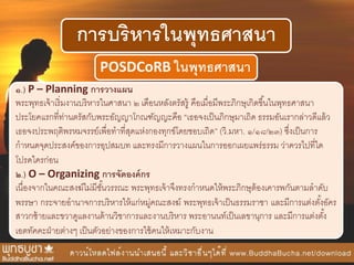 การบริหารในพุทธศาสนา
POSDCoRB ในพุทธศาสนา
๑.) P – Planning การวางแผน
พระพุทธเจ้าเริ่มงานบริหารในศาสนา ๒ เดือนหลังตรัสรู้ คือเมื่อมีพระภิกษุเกิดขึ้นในพุทธศาสนา
ประโยคแรกที่ท่านตรัสกับพระอัญญาโกณฑัญญะคือ “เธอจงเป็นภิกษุมาเถิด ธรรมอันเรากล่าวดีแล้ว
เธอจงประพฤติพรหมจรรย์เพื่อทาที่สุดแห่งกองทุกข์โดยชอบเถิด” (วิ.มหา. ๑/๑๘/๒๓) ซึ่งเป็นการ
กาหนดจุดประสงค์ของการอุปสมบท และทรงมีการวางแผนในการออกเผยแพร่ธรรม ว่าควรไปที่ใด
โปรดใครก่อน
๒.) O – Organizing การจัดองค์กร
เนื่องจากในคณะสงฆ์ไม่มีชั้นวรรณะ พระพุทธเจ้าจึงทรงกาหนดให้พระภิกษุต้องเคารพกันตามลาดับ
พรรษา กระจายอานาจการบริหารให้แก่หมู่คณะสงฆ์ พระพุทธเจ้าเป็นธรรมราชา และมีการแต่งตั้งอัคร
สาวกซ้ายและขวาดูแลงานด้านวิชาการและงานบริหาร พระอานนท์เป็นเลขานุการ และมีการแต่งตั้ง
เอตทัคคะฝ่ายต่างๆ เป็นตัวอย่างของการใช้คนให้เหมาะกับงาน
 