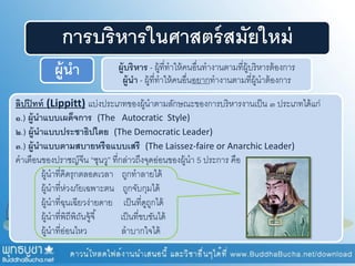 ลิปปิทท์ (Lippitt) แบ่งประเภทของผู้นาตามลักษณะของการบริหารงานเป็น ๓ ประเภทได้แก่
๑.) ผู้นาแบบเผด็จการ (The Autocratic Style)
๒.) ผู้นาแบบประชาธิปไตย (The Democratic Leader)
๓.) ผู้นาแบบตามสบายหรือแบบเสรี (The Laissez-faire or Anarchic Leader)
คาเตือนของปราชญ์จีน “ซุนวู” ที่กล่าวถึงจุดอ่อนของผู้นา 5 ประการ คือ
ผู้นาที่คิดรุกตลอดเวลา ถูกทาลายได้
ผู้นาที่ห่วงภัยเฉพาะตน ถูกจับกุมได้
ผู้นาที่ฉุนเฉียวง่ายดาย เป็นที่ดูถูกได้
ผู้นาที่พิถีพิถันจู้จี้ เป็นที่ขบขันได้
ผู้นาที่อ่อนไหว ลาบากใจได้
การบริหารในศาสตร์สมัยใหม่
ผู้นา ผู้บริหาร - ผู้ที่ทาให้คนอื่นทางานตามที่ผู้บริหารต้องการ
ผู้นา - ผู้ที่ทาให้คนอื่นอยากทางานตามที่ผู้นาต้องการ
 