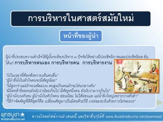 การบริหารในศาสตร์สมัยใหม่
หน้าที่ของผู้นา
ผู้นาที่ประสบความสาเร็จได้ผู้นั้นจะต้องบริหาร ๓ ปัจจัยได้อย่างมีประสิทธิภาพและประสิทธิผล อัน
ได้แก่ การบริหารตนเอง การบริหารคน การบริหารงาน
“โง่ในเวลาที่ต้องฟังความเห็นคนอื่น”
“ผู้นาที่นั่งในหัวใจคนจะมีศัตรูน้อย”
“ไม้สูงกว่าแม่มักจะแพ้ลมบน คนสูงเกินคนมักจะโค่นกลางคัน”
“มีมิตรห้าร้อยคนยังนับว่าน้อยเกินไป มีศัตรูหนึ่งคน ยังนับว่ามากเกินไป”
“ผู้นานั่งบนหัวคน ผู้นานั่งในหัวใจคน อ่อนน้อม ไม่ได้อ่อนแอ แม่น้ายิ่งใหญ่เพราะวางตัวต่า”
“วิธีกาจัดศัตรูที่ดีที่สุดก็คือ เปลี่ยนศัตรูมาเป็นมิตรด้วยวิธี เวรย่อมระงับด้วยการไม่จองเวร”
 