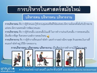 การบริหารในศาสตร์สมัยใหม่
บริหารตน บริหารคน บริหารงาน
การบริหารตน คือ การรู้จักตนเอง รู้จักควบคุมตนหรือมีวินัยแห่งตน มีความมั่นคงตั้งมั่นกับเป้ าหมาย
แห่งตน มีความอดทนมีการพัฒนาตนเอง
การบริหารคน คือ การรู้จักคนอื่น มองคนอื่นในแง่ดี ในการทางานร่วมกับคนอื่น การครองคนเป็น
เรื่องที่ยากที่สุด จึงควรทราบหลักการครองใจคน
การบริหารงาน คือ การรู้จักงานที่ตนเองกาลังทา และทางานอย่างมีความสุข รักและชอบในงานที่
ตนเองกาลังทาอยู่ มีวิธีการครองงาน
การบริหารตน บริหารคน บริหารงาน เป็นศิลปะการทางานให้มีความสุข
 