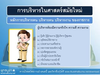 การบริหารในศาสตร์สมัยใหม่
หลักการบริหารตน บริหารคน บริหารงาน ของราชการ
ผู้บริหารต้องมีความจริงใจ ความดี ความงาม
๑.) รู้เด็ก รู้ผู้ร่วมงาน รู้ผู้บริหาร รู้ชุมชน
๒.) อุทิศตนให้ราชการ
๓.) ประสานงานเครือข่าย
๔.) หลากหลายองค์ความรู้
๕.) มุ่งเชิดชูคุณธรรม
๖.) เป็นผู้นาประชาธิปไตย
๗.) จริงใจต่อภาระหน้าที่
๘.) มีจรรยาบรรณวิชาชีพ
 