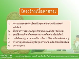 โครงร่างเนื้อหาสาระ
๑. ความหมายของการบริหารในพุทธศาสนาและในศาสตร์
สมัยใหม่
๒. ขั้นตอนการบริหารในพุทธศาสนาและในศาสตร์สมัยใหม่
๓. ยุทธวิธีการบริหารในพุทธศาสนาและในศาสตร์สมัยใหม่
๔. กรณีตัวอย่างรูปแบบการบริหารจัดการเชิงพุทธในองค์กรต่างๆ
๕. ตัวอย่างผู้บริหารที่ดีที่สุดในพุทธศาสนาและในศาสตร์สมัยใหม
๖. บรรณานุกรม
 